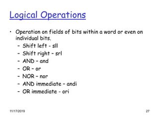 Logical Operations
• Operation on fields of bits within a word or even on
individual bits.
– Shift left - sll
– Shift right – srl
– AND – and
– OR – or
– NOR – nor
– AND immediate – andi
– OR immediate - ori
11/17/2019 27
 