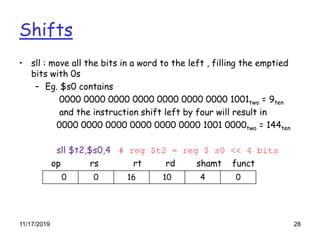 Shifts
• sll : move all the bits in a word to the left , filling the emptied
bits with 0s
– Eg. $s0 contains
0000 0000 0000 0000 0000 0000 0000 1001two = 9ten
and the instruction shift left by four will result in
0000 0000 0000 0000 0000 0000 1001 0000two = 144ten
sll $t2,$s0,4 # reg $t2 = reg $ s0 << 4 bits
op rs rt rd shamt funct
0 0 16 10 4 0
11/17/2019 28
 