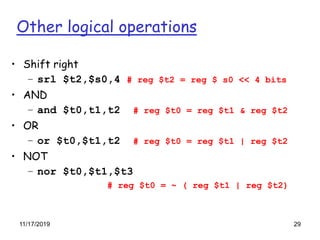 Other logical operations
• Shift right
– srl $t2,$s0,4 # reg $t2 = reg $ s0 << 4 bits
• AND
– and $t0,t1,t2 # reg $t0 = reg $t1 & reg $t2
• OR
– or $t0,$t1,t2 # reg $t0 = reg $t1 | reg $t2
• NOT
– nor $t0,$t1,$t3
# reg $t0 = ~ ( reg $t1 | reg $t2)
11/17/2019 29
 
