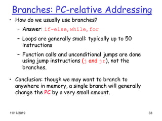 11/17/2019 33
Branches: PC-relative Addressing
• How do we usually use branches?
– Answer: if-else, while, for
– Loops are generally small: typically up to 50
instructions
– Function calls and unconditional jumps are done
using jump instructions (j and jr), not the
branches.
• Conclusion: though we may want to branch to
anywhere in memory, a single branch will generally
change the PC by a very small amount.
 