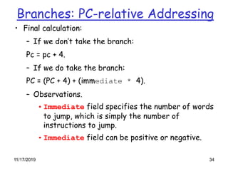 11/17/2019 34
Branches: PC-relative Addressing
• Final calculation:
– If we don’t take the branch:
Pc = pc + 4.
– If we do take the branch:
PC = (PC + 4) + (immediate * 4).
– Observations.
• Immediate field specifies the number of words
to jump, which is simply the number of
instructions to jump.
• Immediate field can be positive or negative.
 