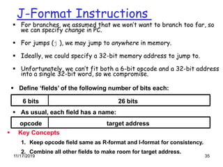 11/17/2019 35
J-Format Instructions
 For branches, we assumed that we won’t want to branch too far, so
we can specify change in PC.
 For jumps (j ), we may jump to anywhere in memory.
 Ideally, we could specify a 32-bit memory address to jump to.
 Unfortunately, we can’t fit both a 6-bit opcode and a 32-bit address
into a single 32-bit word, so we compromise.
 Define ‘fields’ of the following number of bits each:
6 bits 26 bits
opcode target address
 As usual, each field has a name:
 Key Concepts
1. Keep opcode field same as R-format and I-format for consistency.
2. Combine all other fields to make room for target address.
 