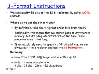 11/17/2019 36
J-Format Instructions
• We can specify 28 bits of the 32-bit address, by using WORD
address.
• Where do we get the other 4 bits?
– By definition, take the 4 highest order bits from the PC.
– Technically, this means that we cannot jump to anywhere in
memory, but it’s adequate 99.9999% of the time, since
programs aren’t that long.
– If we absolutely need to specify a 32-bit address, we can
always put it in a register and use the jr instruction.
• Summary:
– New PC = PC[31..28]|| target address (26bits)|| 00
– Note: II means concatenation
4 bits || 26 bits || 2 bits = 32-bit address
 