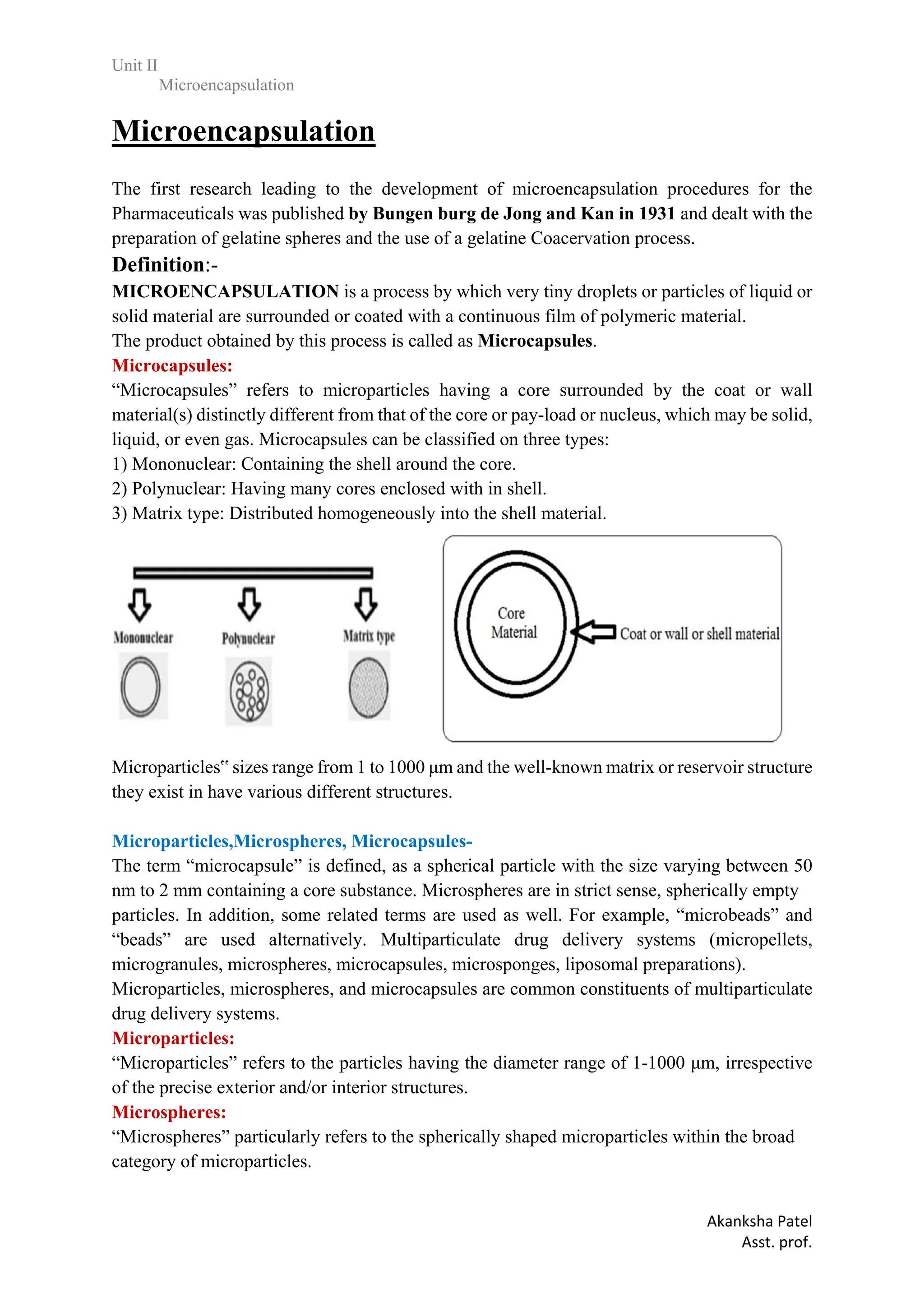 Unit II
Microencapsulation
Akanksha Patel
Asst. prof.
Microencapsulation
The first research leading to the development of microencapsulation procedures for the
Pharmaceuticals was published by Bungen burg de Jong and Kan in 1931 and dealt with the
preparation of gelatine spheres and the use of a gelatine Coacervation process.
Definition:-
MICROENCAPSULATION is a process by which very tiny droplets or particles of liquid or
solid material are surrounded or coated with a continuous film of polymeric material.
The product obtained by this process is called as Microcapsules.
Microcapsules:
“Microcapsules” refers to microparticles having a core surrounded by the coat or wall
material(s) distinctly different from that of the core or pay-load or nucleus, which may be solid,
liquid, or even gas. Microcapsules can be classified on three types:
1) Mononuclear: Containing the shell around the core.
2) Polynuclear: Having many cores enclosed with in shell.
3) Matrix type: Distributed homogeneously into the shell material.
Microparticles‟ sizes range from 1 to 1000 μm and the well-known matrix or reservoir structure
they exist in have various different structures.
Microparticles,Microspheres, Microcapsules-
The term “microcapsule” is defined, as a spherical particle with the size varying between 50
nm to 2 mm containing a core substance. Microspheres are in strict sense, spherically empty
particles. In addition, some related terms are used as well. For example, “microbeads” and
“beads” are used alternatively. Multiparticulate drug delivery systems (micropellets,
microgranules, microspheres, microcapsules, microsponges, liposomal preparations).
Microparticles, microspheres, and microcapsules are common constituents of multiparticulate
drug delivery systems.
Microparticles:
“Microparticles” refers to the particles having the diameter range of 1-1000 μm, irrespective
of the precise exterior and/or interior structures.
Microspheres:
“Microspheres” particularly refers to the spherically shaped microparticles within the broad
category of microparticles.
 