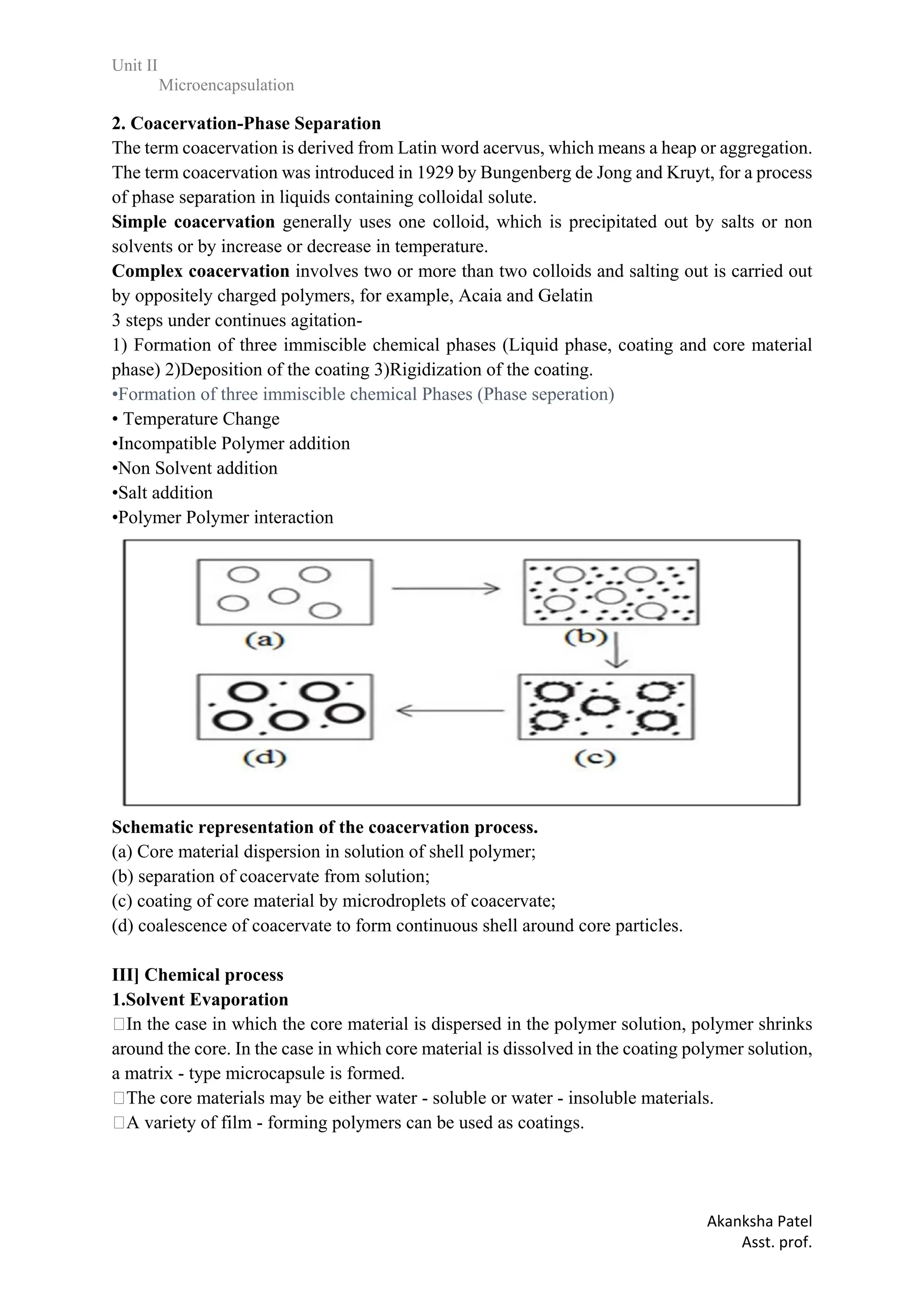 Unit II
Microencapsulation
Akanksha Patel
Asst. prof.
2. Coacervation-Phase Separation
The term coacervation is derived from Latin word acervus, which means a heap or aggregation.
The term coacervation was introduced in 1929 by Bungenberg de Jong and Kruyt, for a process
of phase separation in liquids containing colloidal solute.
Simple coacervation generally uses one colloid, which is precipitated out by salts or non
solvents or by increase or decrease in temperature.
Complex coacervation involves two or more than two colloids and salting out is carried out
by oppositely charged polymers, for example, Acaia and Gelatin
3 steps under continues agitation-
1) Formation of three immiscible chemical phases (Liquid phase, coating and core material
phase) 2)Deposition of the coating 3)Rigidization of the coating.
•Formation of three immiscible chemical Phases (Phase seperation)
• Temperature Change
•Incompatible Polymer addition
•Non Solvent addition
•Salt addition
•Polymer Polymer interaction
Schematic representation of the coacervation process.
(a) Core material dispersion in solution of shell polymer;
(b) separation of coacervate from solution;
(c) coating of core material by microdroplets of coacervate;
(d) coalescence of coacervate to form continuous shell around core particles.
III] Chemical process 45
1.Solvent Evaporation
In the case in which the core material is dispersed in the polymer solution, polymer shrinks
around the core. In the case in which core material is dissolved in the coating polymer solution,
a matrix - type microcapsule is formed.
The core materials may be either water - soluble or water - insoluble materials.
A variety of film - forming polymers can be used as coatings.
 
