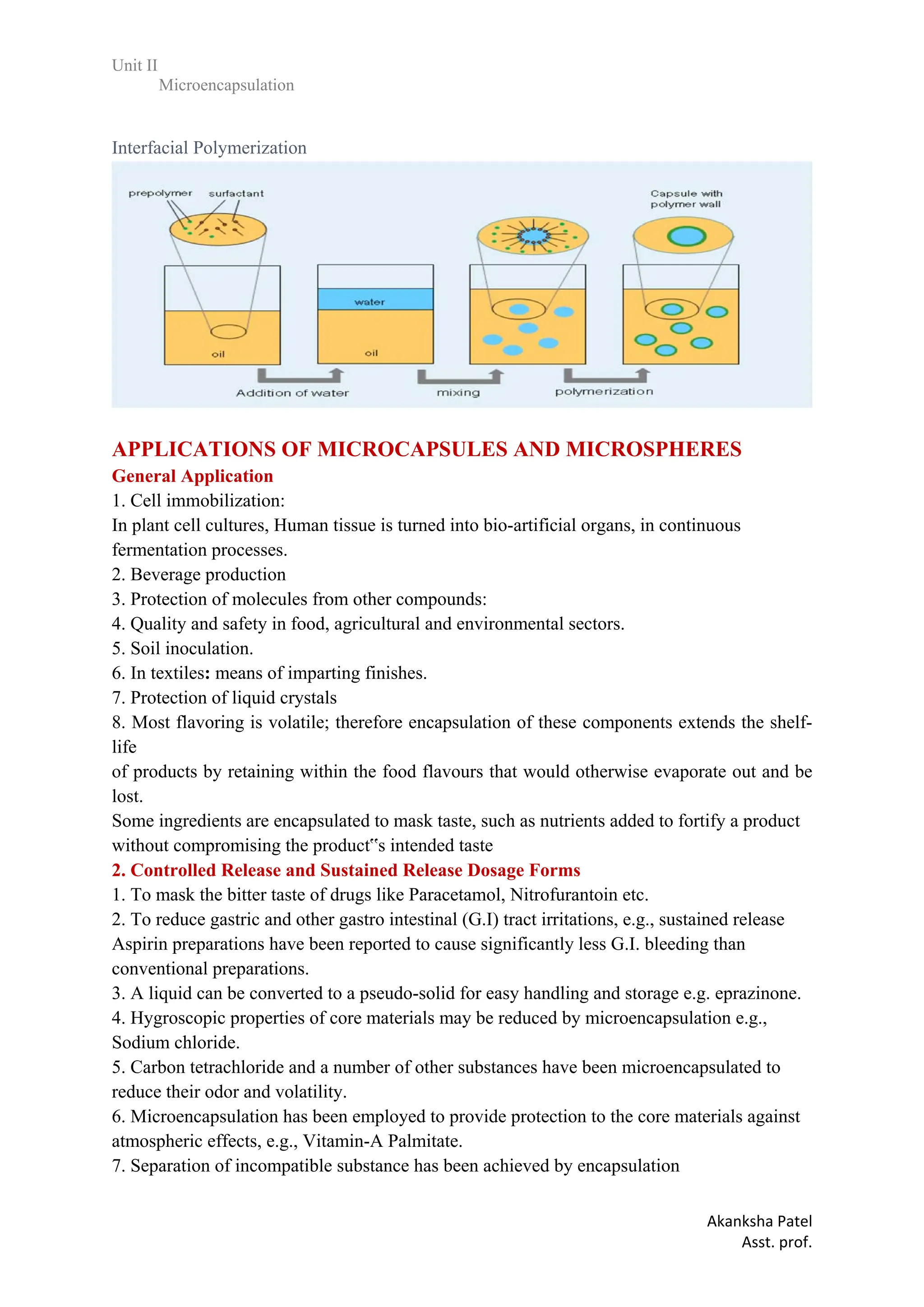 Unit II
Microencapsulation
Akanksha Patel
Asst. prof.
Interfacial Polymerization
APPLICATIONS OF MICROCAPSULES AND MICROSPHERES
General Application
1. Cell immobilization:
In plant cell cultures, Human tissue is turned into bio-artificial organs, in continuous
fermentation processes.
2. Beverage production
3. Protection of molecules from other compounds:
4. Quality and safety in food, agricultural and environmental sectors.
5. Soil inoculation.
6. In textiles: means of imparting finishes.
7. Protection of liquid crystals
8. Most flavoring is volatile; therefore encapsulation of these components extends the shelf-
life
of products by retaining within the food flavours that would otherwise evaporate out and be
lost.
Some ingredients are encapsulated to mask taste, such as nutrients added to fortify a product
without compromising the product‟s intended taste
2. Controlled Release and Sustained Release Dosage Forms
1. To mask the bitter taste of drugs like Paracetamol, Nitrofurantoin etc.
2. To reduce gastric and other gastro intestinal (G.I) tract irritations, e.g., sustained release
Aspirin preparations have been reported to cause significantly less G.I. bleeding than
conventional preparations.
3. A liquid can be converted to a pseudo-solid for easy handling and storage e.g. eprazinone.
4. Hygroscopic properties of core materials may be reduced by microencapsulation e.g.,
Sodium chloride.
5. Carbon tetrachloride and a number of other substances have been microencapsulated to
reduce their odor and volatility.
6. Microencapsulation has been employed to provide protection to the core materials against
atmospheric effects, e.g., Vitamin-A Palmitate.
7. Separation of incompatible substance has been achieved by encapsulation
 