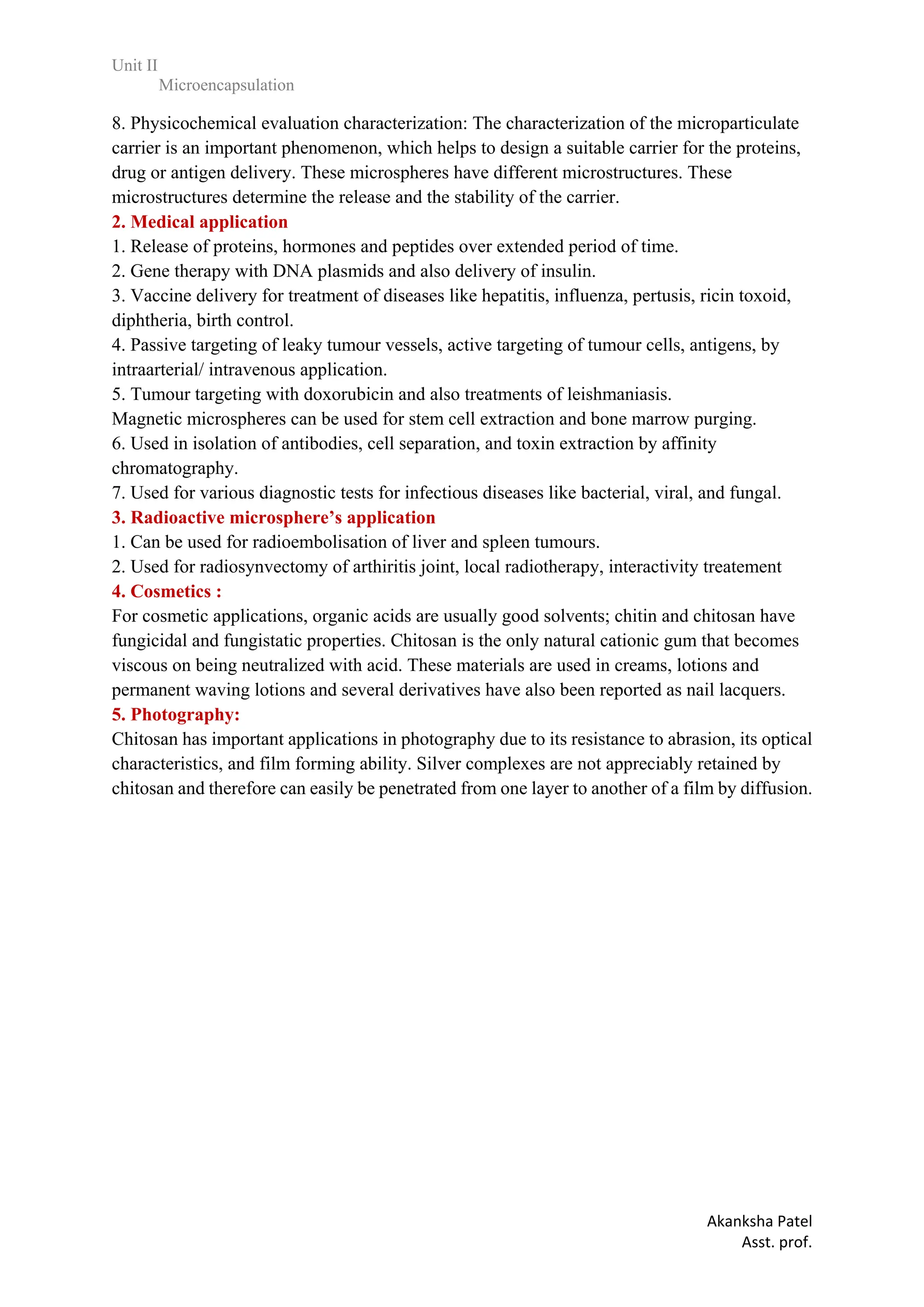 Unit II
Microencapsulation
Akanksha Patel
Asst. prof.
8. Physicochemical evaluation characterization: The characterization of the microparticulate
carrier is an important phenomenon, which helps to design a suitable carrier for the proteins,
drug or antigen delivery. These microspheres have different microstructures. These
microstructures determine the release and the stability of the carrier.
2. Medical application
1. Release of proteins, hormones and peptides over extended period of time.
2. Gene therapy with DNA plasmids and also delivery of insulin.
3. Vaccine delivery for treatment of diseases like hepatitis, influenza, pertusis, ricin toxoid,
diphtheria, birth control.
4. Passive targeting of leaky tumour vessels, active targeting of tumour cells, antigens, by
intraarterial/ intravenous application.
5. Tumour targeting with doxorubicin and also treatments of leishmaniasis.
Magnetic microspheres can be used for stem cell extraction and bone marrow purging.
6. Used in isolation of antibodies, cell separation, and toxin extraction by affinity
chromatography.
7. Used for various diagnostic tests for infectious diseases like bacterial, viral, and fungal.
3. Radioactive microsphere’s application
1. Can be used for radioembolisation of liver and spleen tumours.
2. Used for radiosynvectomy of arthiritis joint, local radiotherapy, interactivity treatement
4. Cosmetics :
For cosmetic applications, organic acids are usually good solvents; chitin and chitosan have
fungicidal and fungistatic properties. Chitosan is the only natural cationic gum that becomes
viscous on being neutralized with acid. These materials are used in creams, lotions and
permanent waving lotions and several derivatives have also been reported as nail lacquers.
5. Photography:
Chitosan has important applications in photography due to its resistance to abrasion, its optical
characteristics, and film forming ability. Silver complexes are not appreciably retained by
chitosan and therefore can easily be penetrated from one layer to another of a film by diffusion.
 