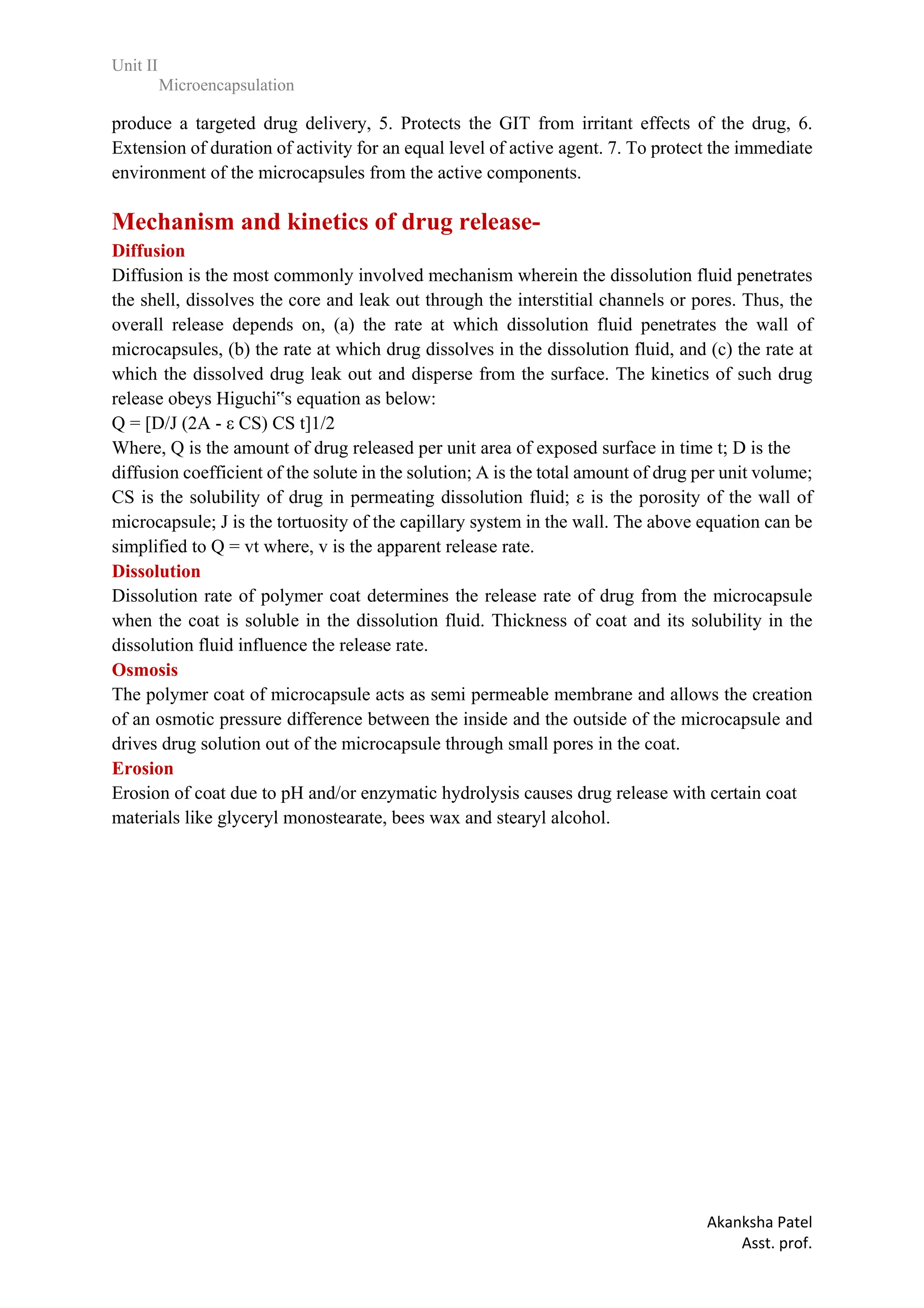 Unit II
Microencapsulation
Akanksha Patel
Asst. prof.
produce a targeted drug delivery, 5. Protects the GIT from irritant effects of the drug, 6.
Extension of duration of activity for an equal level of active.agent. 7. To protect the immediate
environment of the microcapsules from the active components.
Mechanism and kinetics of drug release-
Diffusion
Diffusion is the most commonly involved mechanism wherein the dissolution fluid penetrates
the shell, dissolves the core and leak out through the interstitial channels or pores. Thus, the
overall release depends on, (a) the rate at which dissolution fluid penetrates the wall of
microcapsules, (b) the rate at which drug dissolves in the dissolution fluid, and (c) the rate at
which the dissolved drug leak out and disperse from the surface. The kinetics of such drug
release obeys Higuchi‟s equation as below:
Q = [D/J (2A - ε CS) CS t]1/2
Where, Q is the amount of drug released per unit area of exposed surface in time t; D is the
diffusion coefficient of the solute in the solution; A is the total amount of drug per unit volume;
CS is the solubility of drug in permeating dissolution fluid; ε is the porosity of the wall of
microcapsule; J is the tortuosity of the capillary system in the wall. The above equation can be
simplified to Q = vt where, v is the apparent release rate.
Dissolution
Dissolution rate of polymer coat determines the release rate of drug from the microcapsule
when the coat is soluble in the dissolution fluid. Thickness of coat and its solubility in the
dissolution fluid influence the release rate.
Osmosis
The polymer coat of microcapsule acts as semi permeable membrane and allows the creation
of an osmotic pressure difference between the inside and the outside of the microcapsule and
drives drug solution out of the microcapsule through small pores in the coat.
Erosion
Erosion of coat due to pH and/or enzymatic hydrolysis causes drug release with certain coat
materials like glyceryl monostearate, bees wax and stearyl alcohol.
 