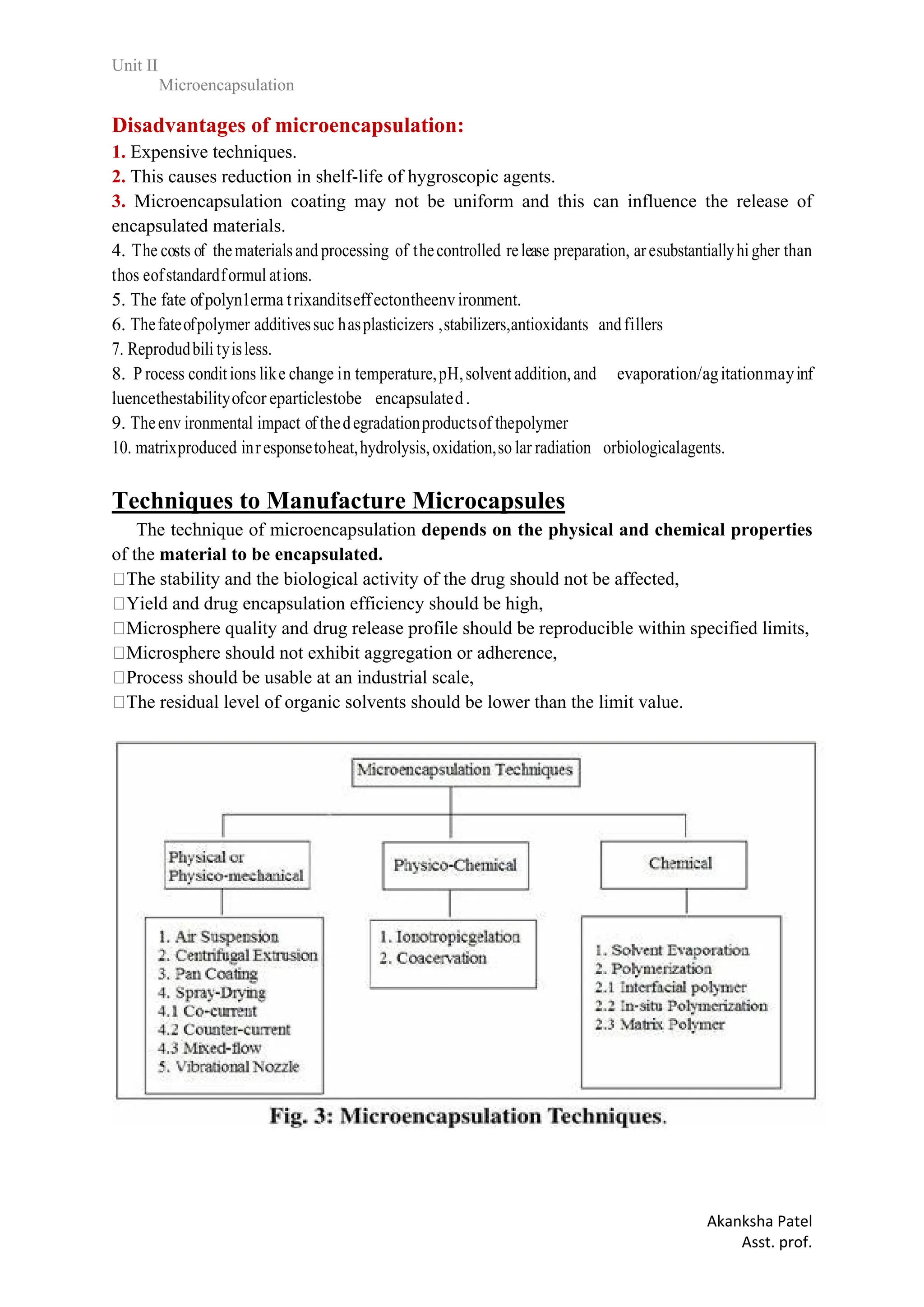 Unit II
Microencapsulation
Akanksha Patel
Asst. prof.
Disadvantages of microencapsulation:
1. Expensive techniques.
2. This causes reduction in shelf-life of hygroscopic agents.
3. Microencapsulation coating may not be uniform and this can influence the release of
encapsulated materials.
4. The costs of thematerialsand processing of thecontrolled release preparation, aresubstantiallyhigher than
thos eofstandardformul ations.
5. The fate ofpolyn1erma trixanditseffectontheenvironment.
6. Thefateofpolymer additivessuc hasplasticizers ,stabilizers,antioxidants andfillers
7. Reprodudbili tyisless.
8. P rocess conditions like change in temperature,pH,solvent addition, and evaporation/agitationmayinf
luencethestabilityofcor eparticlestobe encapsulated.
9. Theenv ironmental impact of thedegradationproductsof thepolymer
10. matrixproduced inresponsetoheat,hydrolysis,oxidation,so lar radiation orbiologicalagents.
Techniques to Manufacture Microcapsules
19 The technique of microencapsulation depends on the physical and chemical properties
of the material to be encapsulated.
The stability and the biological activity of the drug should not be affected,
Yield and drug encapsulation efficiency should be high,
Microsphere quality and drug release profile should be reproducible within specified limits,
Microsphere should not exhibit aggregation or adherence,
Process should be usable at an industrial scale,
The residual level of organic solvents should be lower than the limit value.
 