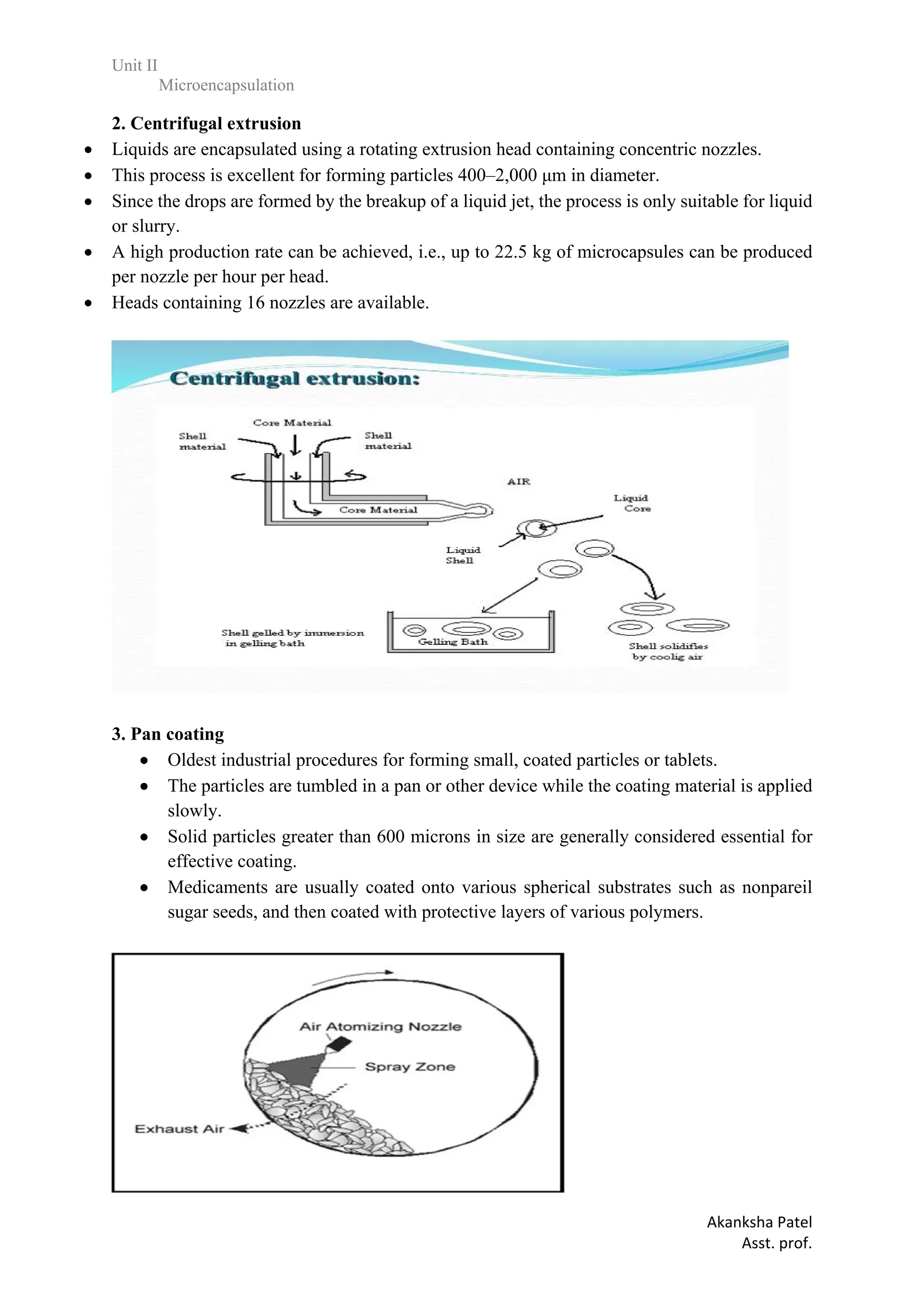 Unit II
Microencapsulation
Akanksha Patel
Asst. prof.
2. Centrifugal extrusion
 Liquids are encapsulated using a rotating extrusion head containing concentric nozzles.
 This process is excellent for forming particles 400–2,000 μm in diameter.
 Since the drops are formed by the breakup of a liquid jet, the process is only suitable for liquid
or slurry.
 A high production rate can be achieved, i.e., up to 22.5 kg of microcapsules can be produced
per nozzle per hour per head.
 Heads containing 16 nozzles are available.
3. Pan coating
 Oldest industrial procedures for forming small, coated particles or tablets.
 The particles are tumbled in a pan or other device while the coating material is applied
slowly.
 Solid particles greater than 600 microns in size are generally considered essential for
effective coating.
 Medicaments are usually coated onto various spherical substrates such as nonpareil
sugar seeds, and then coated with protective layers of various polymers.
 