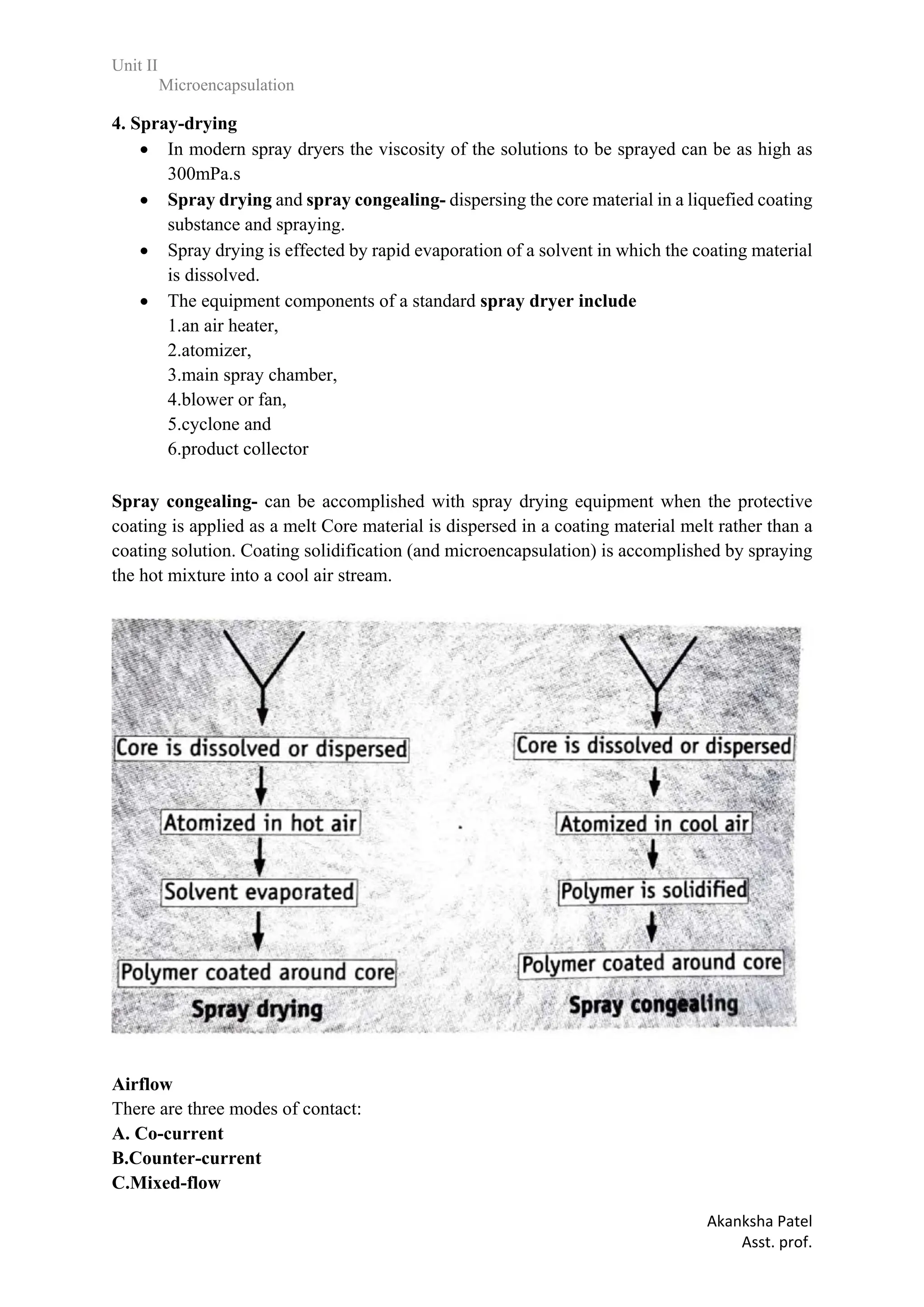 Unit II
Microencapsulation
Akanksha Patel
Asst. prof.
4. Spray-drying
 In modern spray dryers the viscosity of the solutions to be sprayed can be as high as
300mPa.s
 Spray drying and spray congealing- dispersing the core material in a liquefied coating
substance and spraying.
 Spray drying is effected by rapid evaporation of a solvent in which the coating material
is dissolved.
 The equipment components of a standard spray dryer include
1.an air heater,
2.atomizer,
3.main spray chamber,
4.blower or fan,
5.cyclone and
6.product collector
Spray congealing- can be accomplished with spray drying equipment when the protective
coating is applied as a melt Core material is dispersed in a coating material melt rather than a
coating solution. Coating solidification (and microencapsulation) is accomplished by spraying
the hot mixture into a cool air stream.
Airflow
There are three modes of contact:
A. Co-current
B.Counter-current
C.Mixed-flow
 