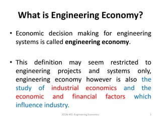 What is Engineering Economy?
• Economic decision making for engineering
systems is called engineering economy.
• This definition may seem restricted to
engineering projects and systems only,
engineering economy however is also the
study of industrial economics and the
economic and financial factors which
influence industry.
1
ECON 401: Engineering Economics
 