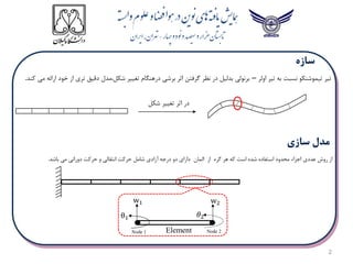 2
‫اولر‬ ‫تیر‬ ‫به‬ ‫نسبت‬ ‫تیموشنکو‬ ‫تیر‬
–
‫کند‬ ‫می‬ ‫ارائه‬ ‫خود‬ ‫از‬ ‫تری‬ ‫دقیق‬ ‫مدل‬،‫شکل‬ ‫تغییر‬ ‫درهنگام‬ ‫برشی‬ ‫اثر‬ ‫گرفتن‬ ‫نظر‬ ‫در‬ ‫بدلیل‬ ‫برنولی‬
.
‫شکل‬ ‫تغییر‬ ‫اثر‬ ‫در‬
‫باشد‬ ‫می‬ ‫دورانی‬ ‫حرکت‬ ‫و‬ ‫انتقالی‬ ‫حرکت‬ ‫شامل‬ ‫آزادی‬ ‫درجه‬ ‫دو‬ ‫دارای‬ ‫المان‬ ‫از‬ ‫گره‬ ‫هر‬ ‫که‬ ‫است‬ ‫شده‬ ‫استفاده‬ ‫محدود‬ ‫اجزاء‬ ‫عددی‬ ‫روش‬ ‫از‬
.
Node 1
w2
𝜃2
w1
θ1
Element Node 2
 