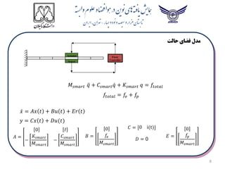8
Sensor
Actuator Fuzzy
Controller
‫حالت‬ ‫فضای‬ ‫مدل‬
𝑓𝑡𝑜𝑡𝑎𝑙 = 𝑓𝑒 + 𝑓𝑝
𝑀𝑠𝑚𝑎𝑟𝑡 𝑞 + 𝐶𝑠𝑚𝑎𝑟𝑡𝑞 + 𝐾𝑠𝑚𝑎𝑟𝑡 𝑞 = 𝑓𝑡𝑜𝑡𝑎𝑙
𝐶 = [0 i(t)]
𝐵 =
0
𝑓𝑒
𝑀𝑠𝑚𝑎𝑟𝑡
𝐴 =
0 𝐼
−
𝐾𝑠𝑚𝑎𝑟𝑡
𝑀𝑠𝑚𝑎𝑟𝑡
−
𝐶𝑠𝑚𝑎𝑟𝑡
𝑀𝑠𝑚𝑎𝑟𝑡
𝑦 = 𝐶𝑥 𝑡 + 𝐷𝑢(𝑡)
𝑥 = 𝐴𝑥 𝑡 + 𝐵𝑢 𝑡 + 𝐸𝑟 𝑡
𝐷 = 0
𝐸 =
0
𝑓𝑝
𝑀𝑠𝑚𝑎𝑟𝑡
 