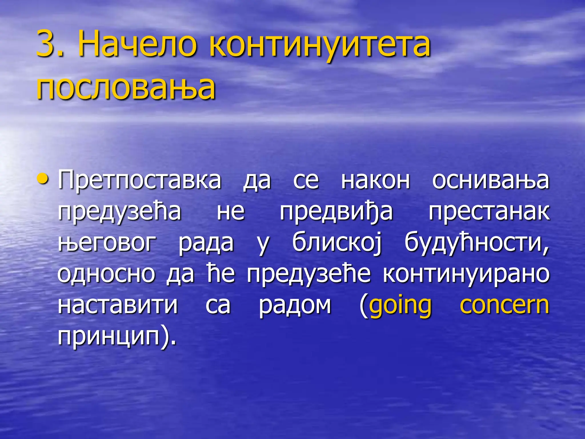3. Начело континуитета
пословања
• Претпоставка да се након оснивања
предузећа не предвиђа престанак
његовог рада у блиској будућности,
односно да ће предузеће континуирано
наставити са радом (going concern
принцип).
 