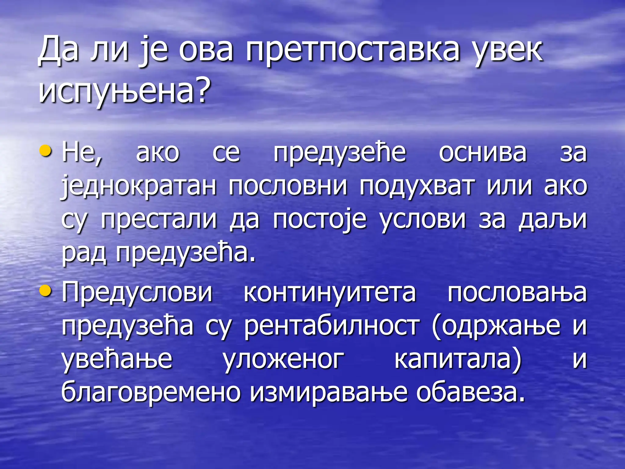 Да ли је ова претпоставка увек
испуњена?
• Не, ако се предузеће оснива за
једнократан пословни подухват или ако
су престали да постоје услови за даљи
рад предузећа.
• Предуслови континуитета пословања
предузећа су рентабилност (одржање и
увећање уложеног капитала) и
благовремено измиравање обавеза.
 