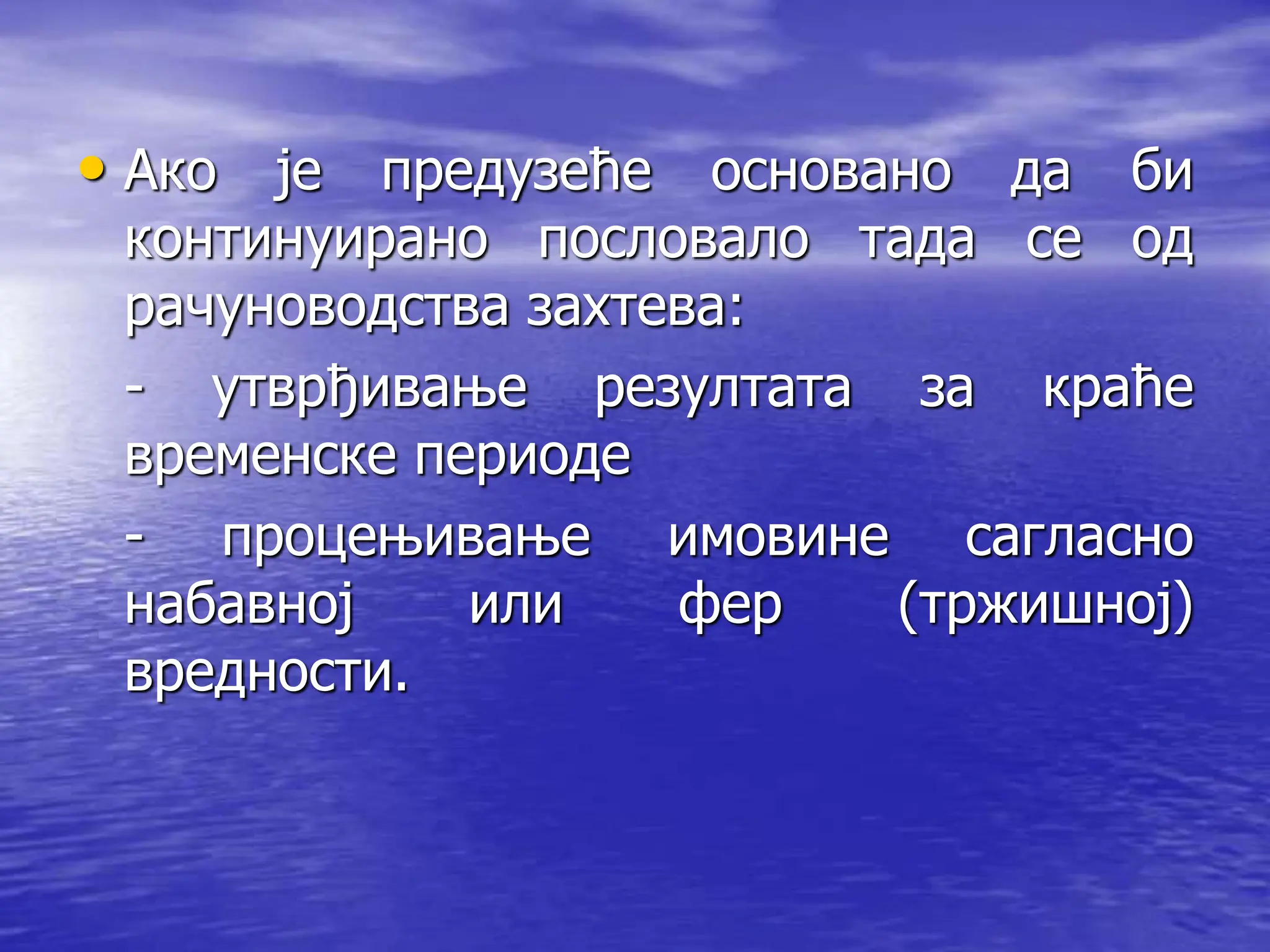 • Ако је предузеће основано да би
континуирано пословало тада се од
рачуноводства захтева:
- утврђивање резултата за краће
временске периоде
- процењивање имовине сагласно
набавној или фер (тржишној)
вредности.
 