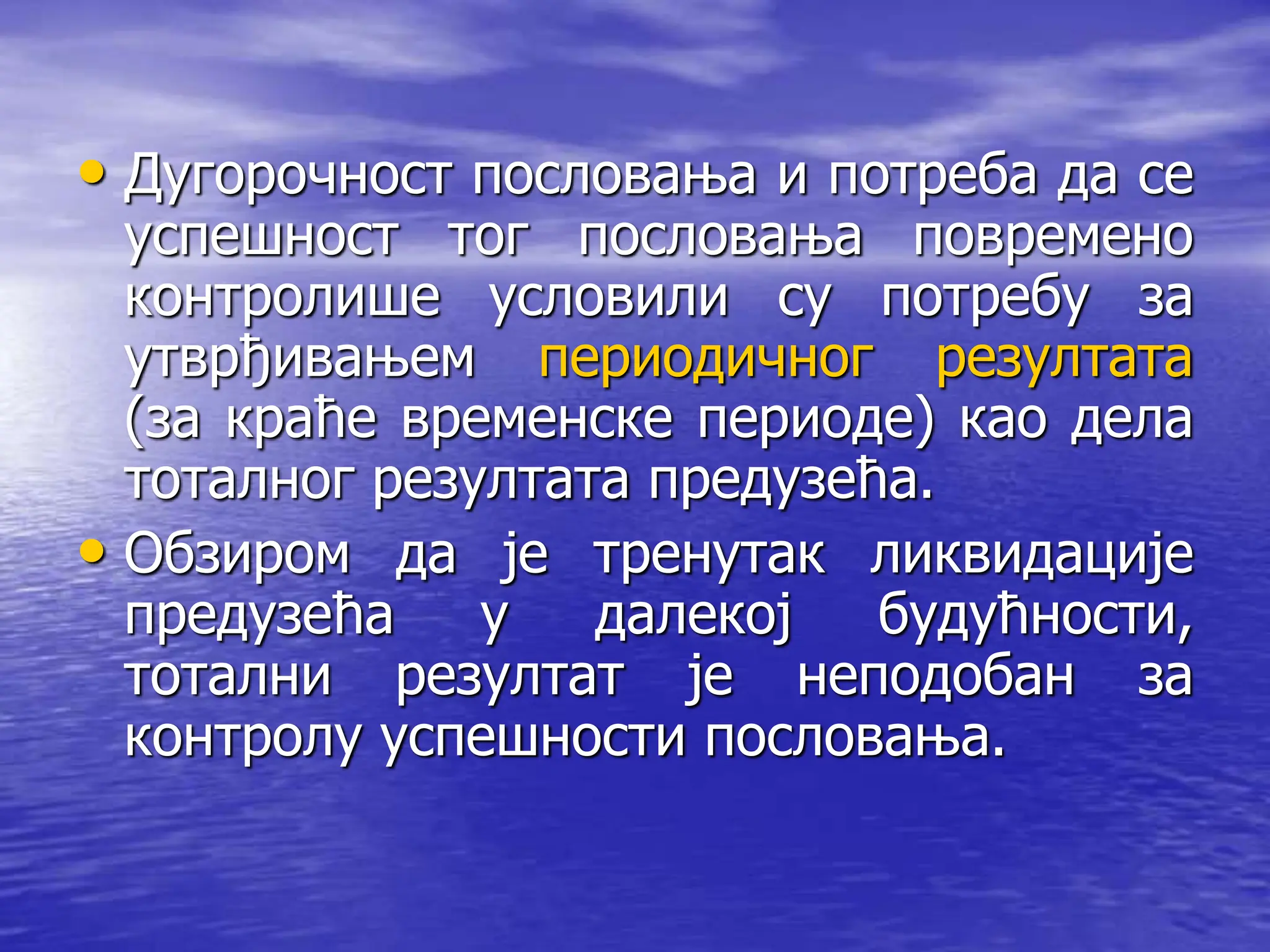 • Дугорочност пословања и потреба да се
успешност тог пословања повремено
контролише условили су потребу за
утврђивањем периодичног резултата
(за краће временске периоде) као дела
тоталног резултата предузећа.
• Обзиром да је тренутак ликвидације
предузећа у далекој будућности,
тотални резултат је неподобан за
контролу успешности пословања.
 
