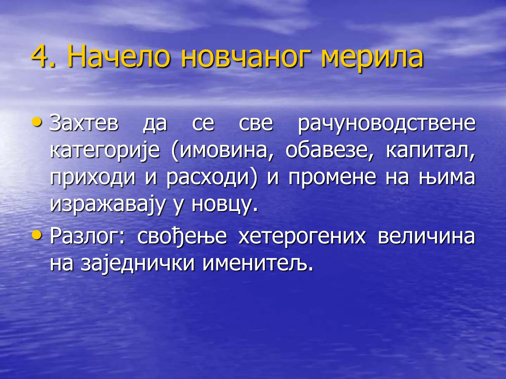 4. Начело новчаног мерила
• Захтев да се све рачуноводствене
категорије (имовина, обавезе, капитал,
приходи и расходи) и промене на њима
изражавају у новцу.
• Разлог: свођење хетерогених величина
на заједнички именитељ.
 