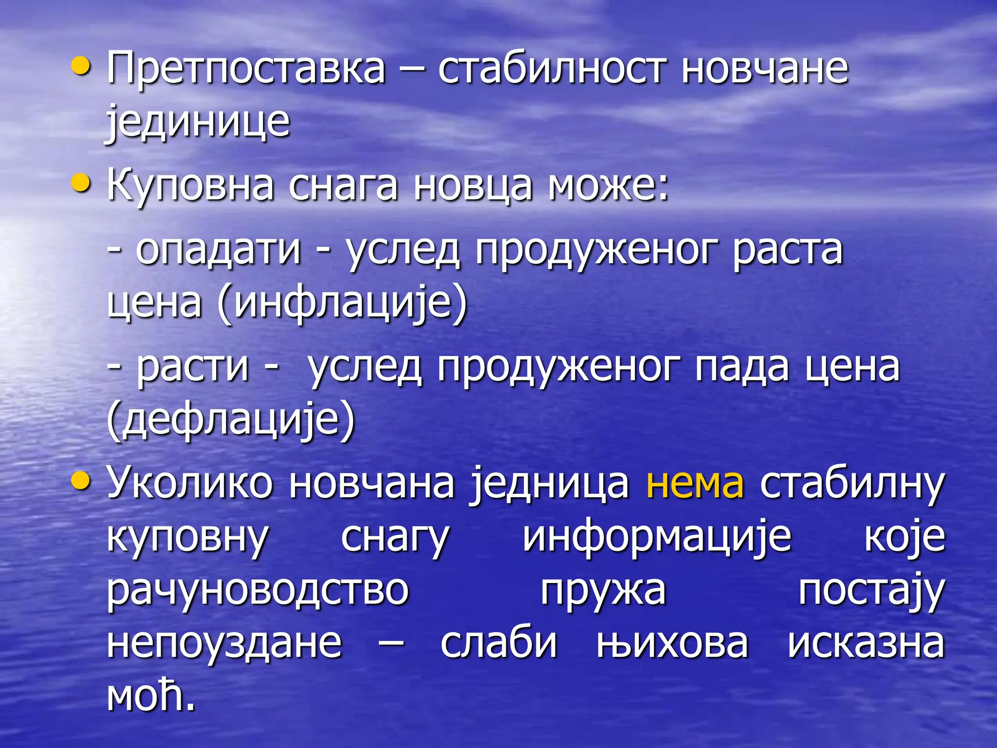 • Претпоставка – стабилност новчане
јединице
• Куповна снага новца може:
- опадати - услед продуженог раста
цена (инфлације)
- расти - услед продуженог пада цена
(дефлације)
• Уколико новчана једница нема стабилну
куповну снагу информације које
рачуноводство пружа постају
непоуздане – слаби њихова исказна
моћ.
 