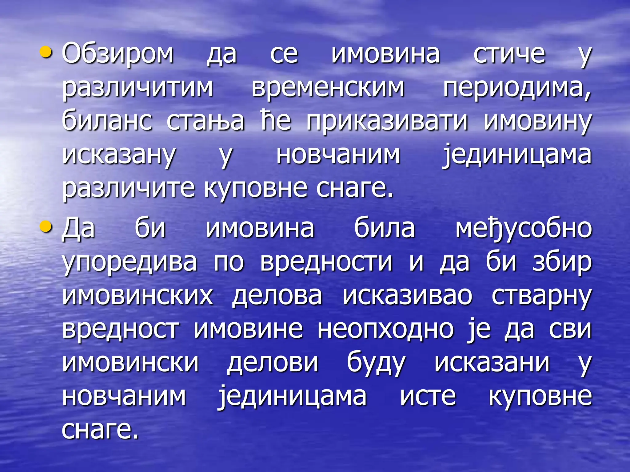 • Обзиром да се имовина стиче у
различитим временским периодима,
биланс стања ће приказивати имовину
исказану у новчаним јединицама
различите куповне снаге.
• Да би имовина била међусобно
упоредива по вредности и да би збир
имовинских делова исказивао стварну
вредност имовине неопходно је да сви
имовински делови буду исказани у
новчаним јединицама исте куповне
снаге.
 