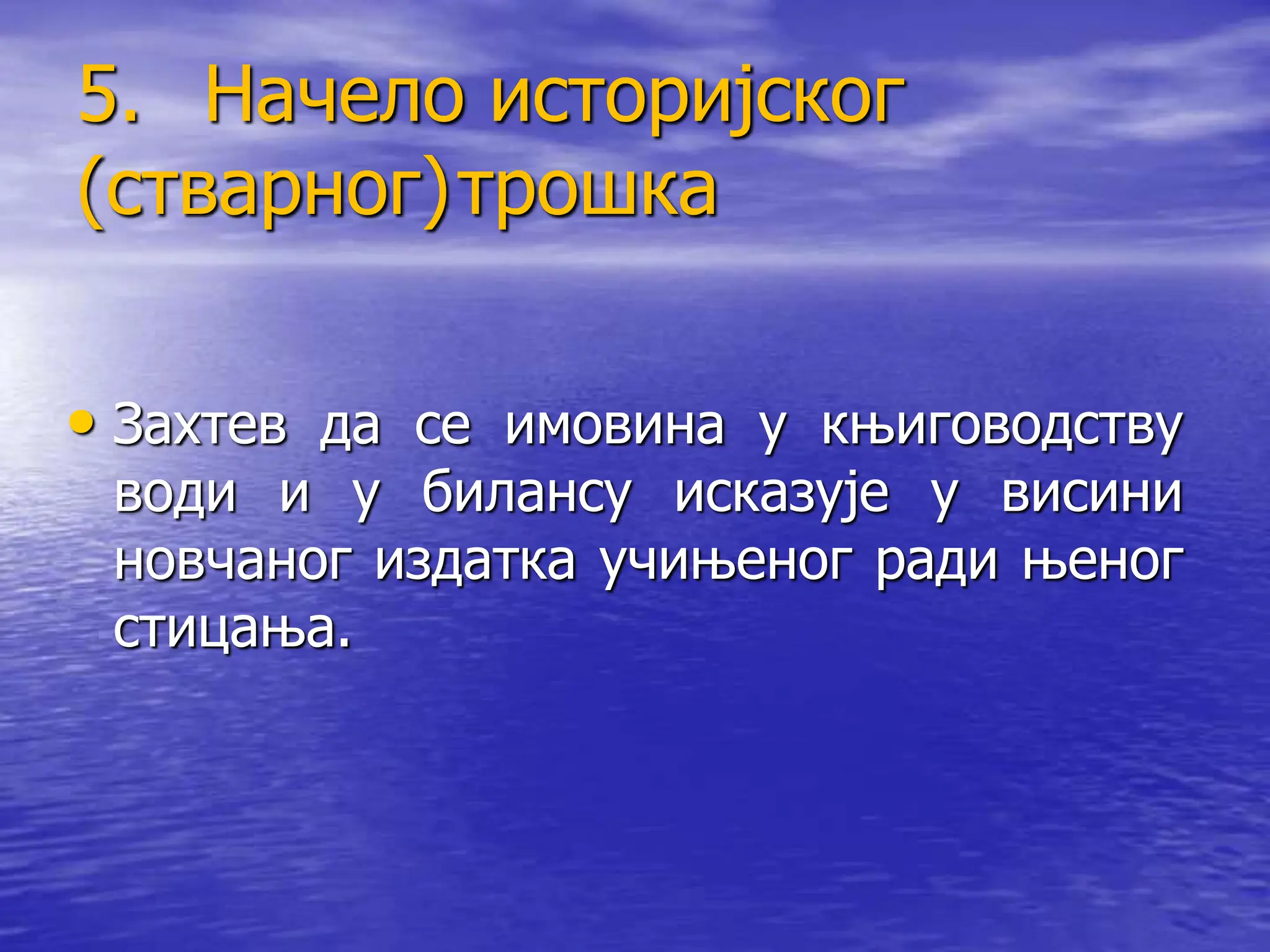 5. Начело историјског
(стварног)трошка
• Захтев да се имовина у књиговодству
води и у билансу исказује у висини
новчаног издатка учињеног ради њеног
стицања.
 