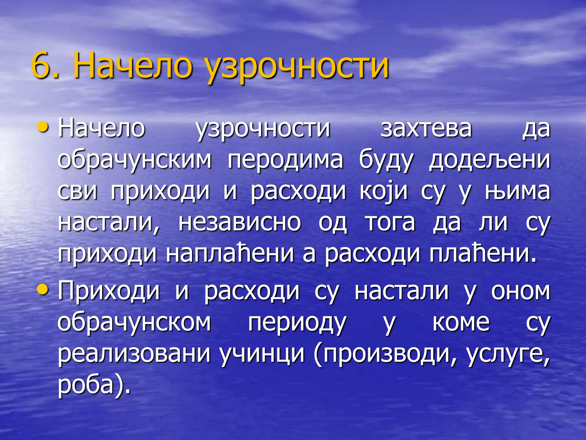 6. Начело узрочности
• Начело узрочности захтева да
обрачунским перодима буду додељени
сви приходи и расходи који су у њима
настали, независно од тога да ли су
приходи наплаћени а расходи плаћени.
• Приходи и расходи су настали у оном
обрачунском периоду у коме су
реализовани учинци (производи, услуге,
роба).
 