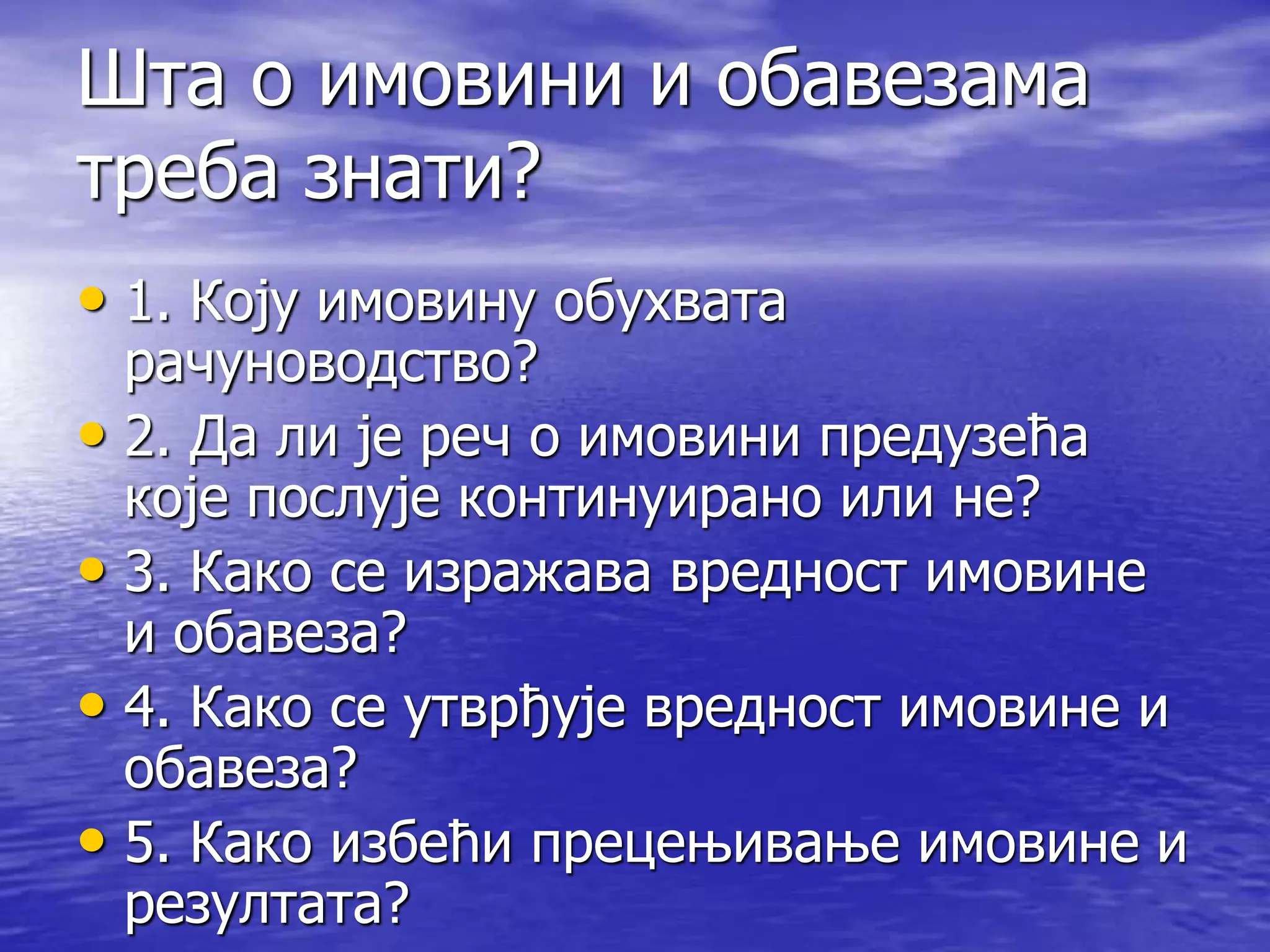Шта о имовини и обавезама
треба знати?
• 1. Коју имовину обухвата
рачуноводство?
• 2. Да ли је реч о имовини предузећа
које послује континуирано или не?
• 3. Како се изражава вредност имовине
и обавеза?
• 4. Како се утврђује вредност имовине и
обавеза?
• 5. Како избећи прецењивање имовине и
резултата?
 