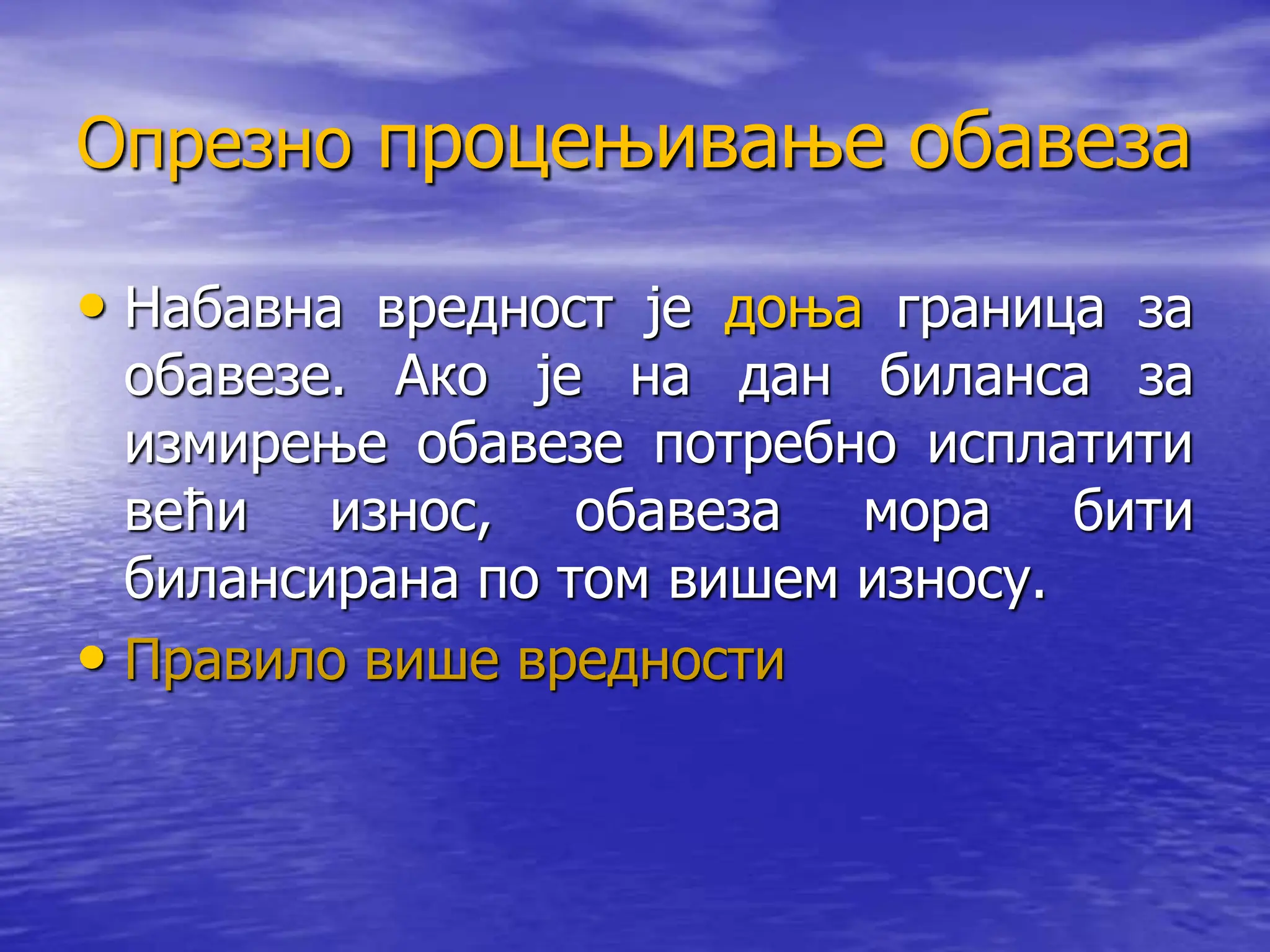 Опрезно процењивање обавеза
• Набавна вредност је доња граница за
обавезе. Ако је на дан биланса за
измирење обавезе потребно исплатити
већи износ, обавеза мора бити
билансирана по том вишем износу.
• Правило више вредности
 