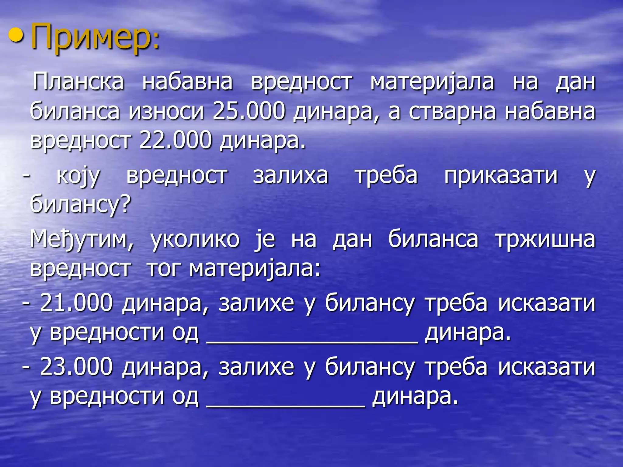 •Пример:
Планска набавна вредност материјала на дан
биланса износи 25.000 динара, а стварна набавна
вредност 22.000 динара.
- коју вредност залиха треба приказати у
билансу?
Међутим, уколико је на дан биланса тржишна
вредност тог материјала:
- 21.000 динара, залихе у билансу треба исказати
у вредности од ________________ динара.
- 23.000 динара, залихе у билансу треба исказати
у вредности од ____________ динара.
 
