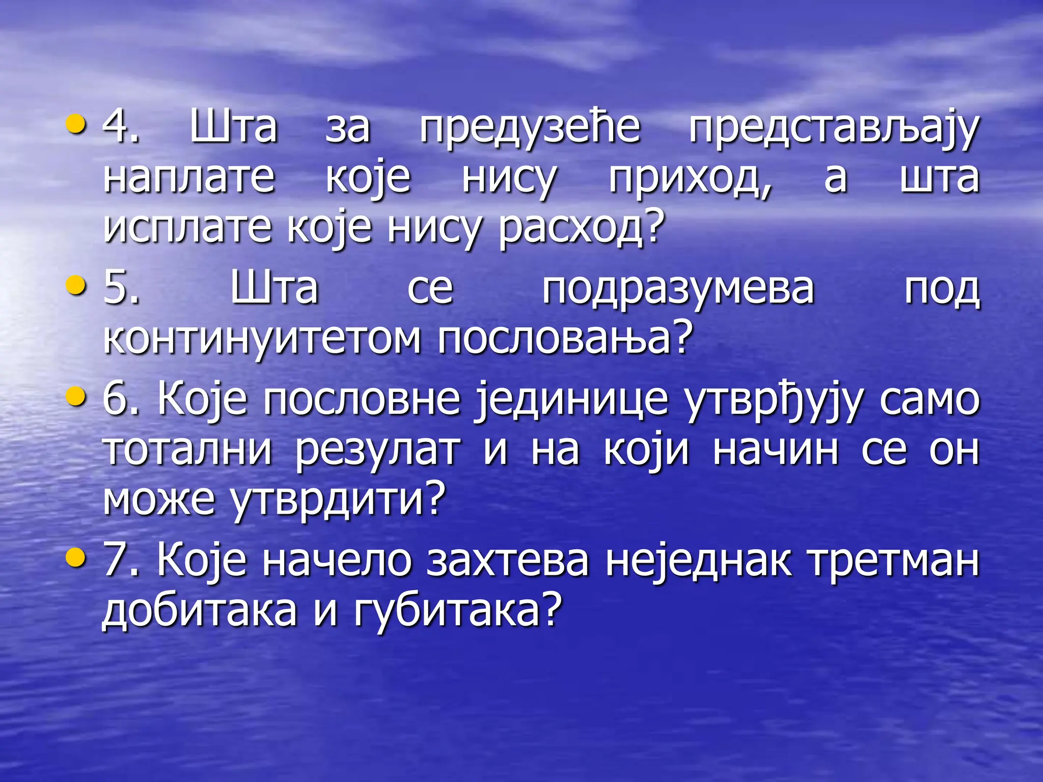 • 4. Шта за предузеће представљају
наплате које нису приход, а шта
исплате које нису расход?
• 5. Шта се подразумева под
континуитетом пословања?
• 6. Које пословне јединице утврђују само
тотални резулат и на који начин се он
може утврдити?
• 7. Које начело захтева неједнак третман
добитака и губитака?
 