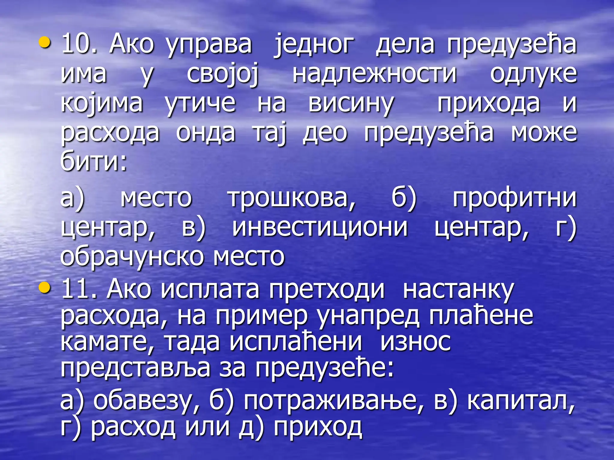 • 10. Ако управа једног дела предузећа
има у својој надлежности одлуке
којима утиче на висину прихода и
расхода онда тај део предузећа може
бити:
а) место трошкова, б) профитни
центар, в) инвестициони центар, г)
обрачунско место
• 11. Ако исплата претходи настанку
расхода, на пример унапред плаћене
камате, тада исплаћени износ
представља за предузеће:
а) обавезу, б) потраживање, в) капитал,
г) расход или д) приход
 