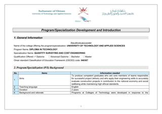 1
Program/Specialization Development and Introduction
1. General Information
Please fill in the spaces provided
Name of the college offering the program/specialization: UNIVERSITY OF TECHNOLOGY AND APPLIED SCIENCES
Program Name: DIPLOMA IN TECHNOLOGY
Specialization Name: QUANTITY SURVEYING AND COST ENGINEERING
Qualification Offered:  Diploma  Advanced Diploma  Bachelor  Master
Oman standard Classification of Education Framework (OSCED) code: 040307
2. Program/Specialization (P/S) Background
No. Items Information needed
1
Aims
To produce competent graduates who are core members of teams responsible
for successful project delivery and who apply their engineering skills to accurately
evaluate construction projects in contribution to the national economy and social
wellbeing while maintaining high ethical standards.
2 Teaching language English
3 Duration 2 years
4 Background and rationale Programs at Colleges of Technology were developed in response to the
 