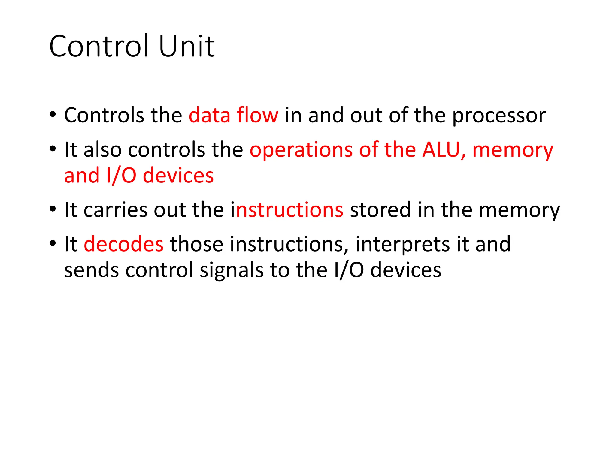 Control Unit
• Controls the data flow in and out of the processor
• It also controls the operations of the ALU, memory
and I/O devices
• It carries out the instructions stored in the memory
• It decodes those instructions, interprets it and
sends control signals to the I/O devices
 
