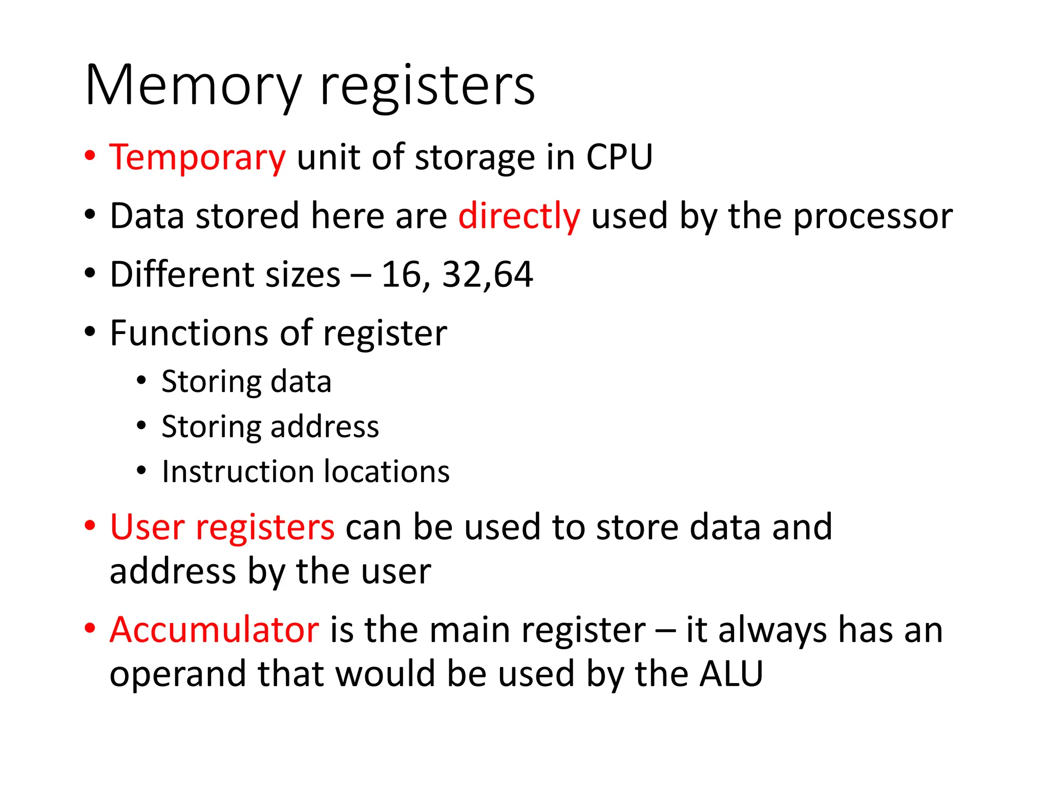 Memory registers
• Temporary unit of storage in CPU
• Data stored here are directly used by the processor
• Different sizes – 16, 32,64
• Functions of register
• Storing data
• Storing address
• Instruction locations
• User registers can be used to store data and
address by the user
• Accumulator is the main register – it always has an
operand that would be used by the ALU
 