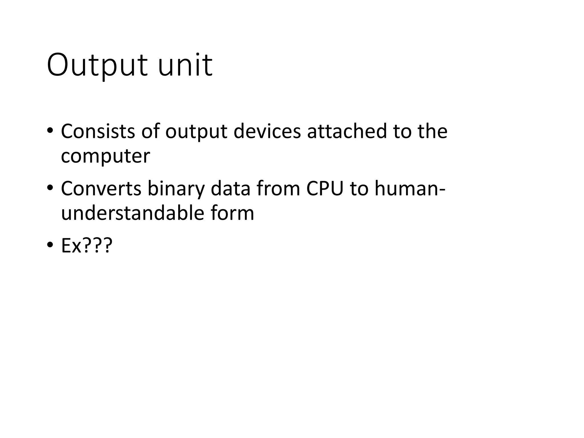 Output unit
• Consists of output devices attached to the
computer
• Converts binary data from CPU to human-
understandable form
• Ex???
 