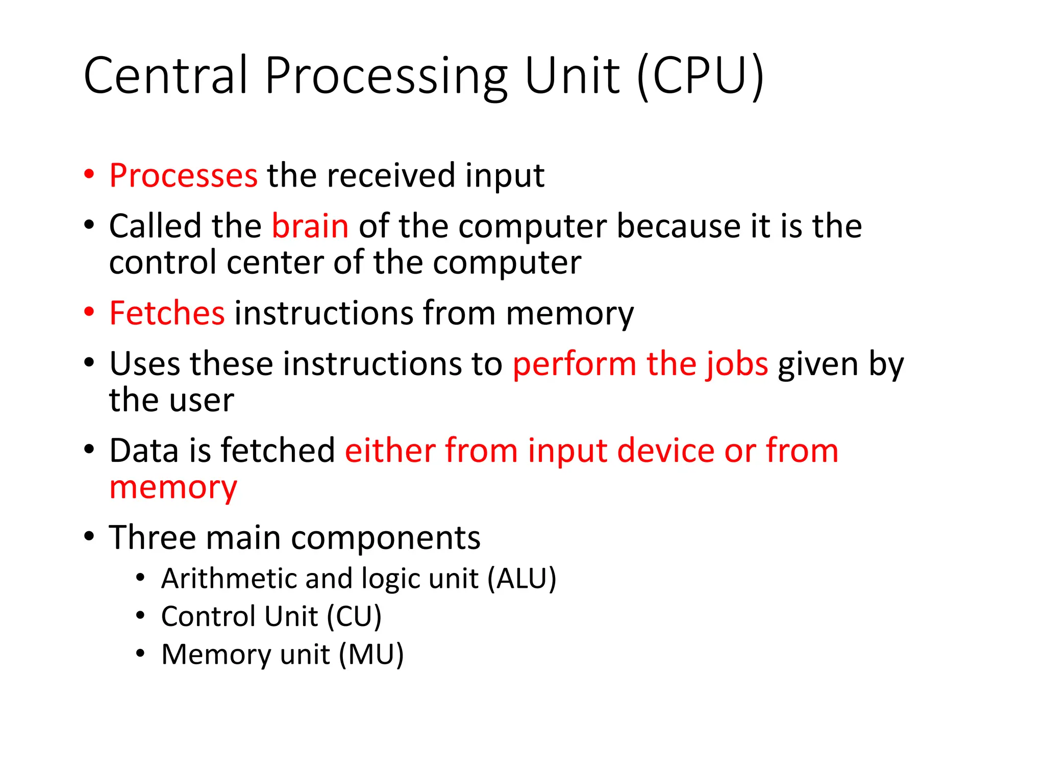 Central Processing Unit (CPU)
• Processes the received input
• Called the brain of the computer because it is the
control center of the computer
• Fetches instructions from memory
• Uses these instructions to perform the jobs given by
the user
• Data is fetched either from input device or from
memory
• Three main components
• Arithmetic and logic unit (ALU)
• Control Unit (CU)
• Memory unit (MU)
 