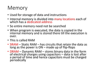 Memory
• Used for storage of data and instructions
• Internal memory is divided into many locations each of
which has a dedicated address
• So entire memory need not be searched
• When program is executed, the data is copied in the
internal memory and is stored there till the execution is
over.
• This is called RAM
• SRAM – Static RAM – has circuits that retain the data as
long as the power is ON – made up of flip-flops
• DRAM – Dynamic RAM – stores binary data in the form
of electrical charges using capacitors – data is lost after
a period of time and hence capacitors must be charged
periodically
 