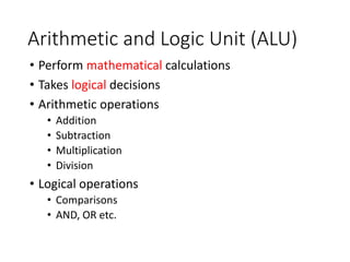 Arithmetic and Logic Unit (ALU)
• Perform mathematical calculations
• Takes logical decisions
• Arithmetic operations
• Addition
• Subtraction
• Multiplication
• Division
• Logical operations
• Comparisons
• AND, OR etc.
 
