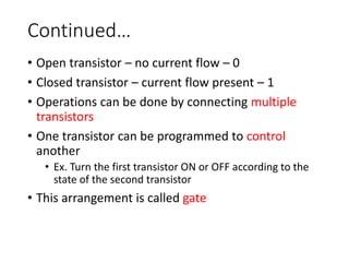 Continued…
• Open transistor – no current flow – 0
• Closed transistor – current flow present – 1
• Operations can be done by connecting multiple
transistors
• One transistor can be programmed to control
another
• Ex. Turn the first transistor ON or OFF according to the
state of the second transistor
• This arrangement is called gate
 