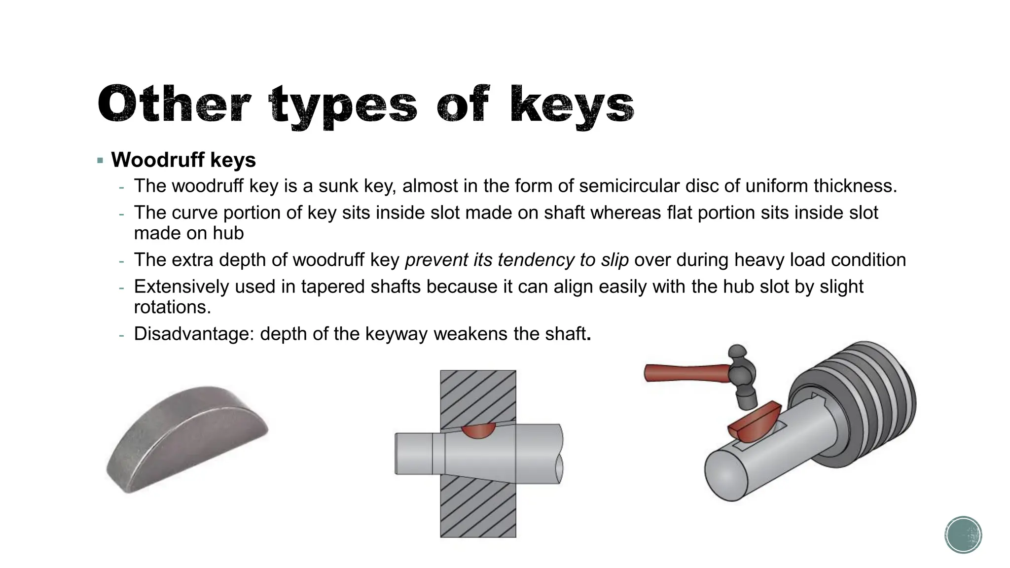 ▪ Woodruff keys
- The woodruff key is a sunk key, almost in the form of semicircular disc of uniform thickness.
- The curve portion of key sits inside slot made on shaft whereas flat portion sits inside slot
made on hub
- The extra depth of woodruff key prevent its tendency to slip over during heavy load condition
- Extensively used in tapered shafts because it can align easily with the hub slot by slight
rotations.
- Disadvantage: depth of the keyway weakens the shaft.
 