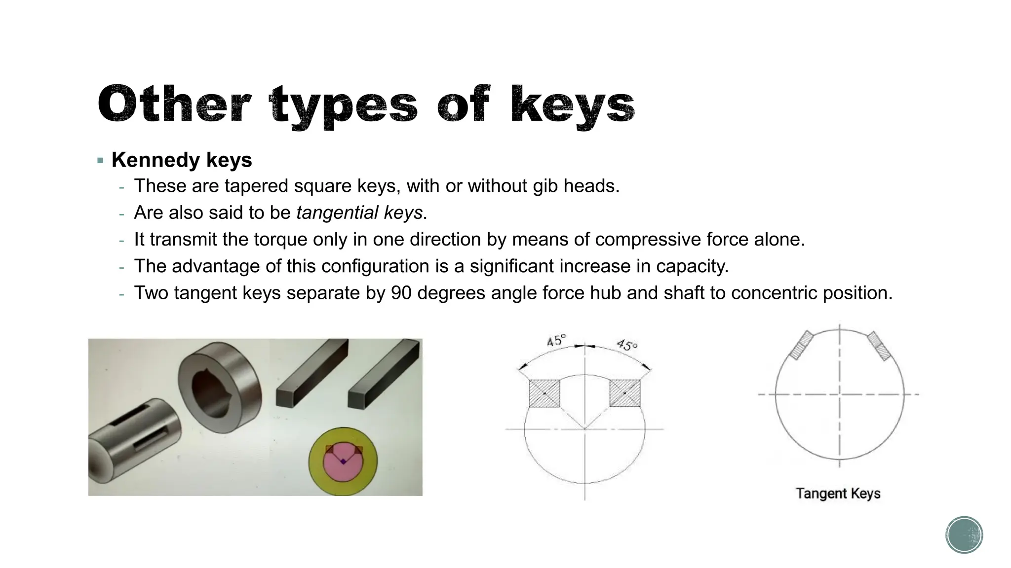 ▪ Kennedy keys
- These are tapered square keys, with or without gib heads.
- Are also said to be tangential keys.
- It transmit the torque only in one direction by means of compressive force alone.
- The advantage of this configuration is a significant increase in capacity.
- Two tangent keys separate by 90 degrees angle force hub and shaft to concentric position.
 