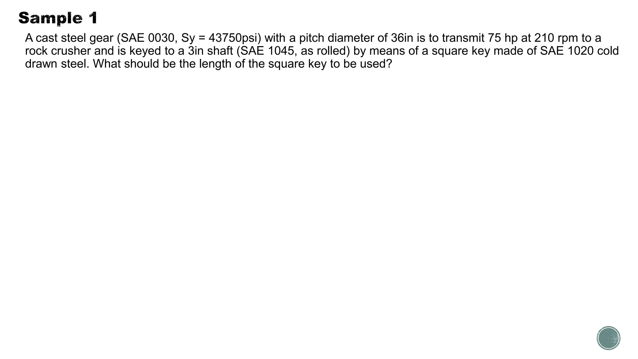 A cast steel gear (SAE 0030, Sy = 43750psi) with a pitch diameter of 36in is to transmit 75 hp at 210 rpm to a
rock crusher and is keyed to a 3in shaft (SAE 1045, as rolled) by means of a square key made of SAE 1020 cold
drawn steel. What should be the length of the square key to be used?
 