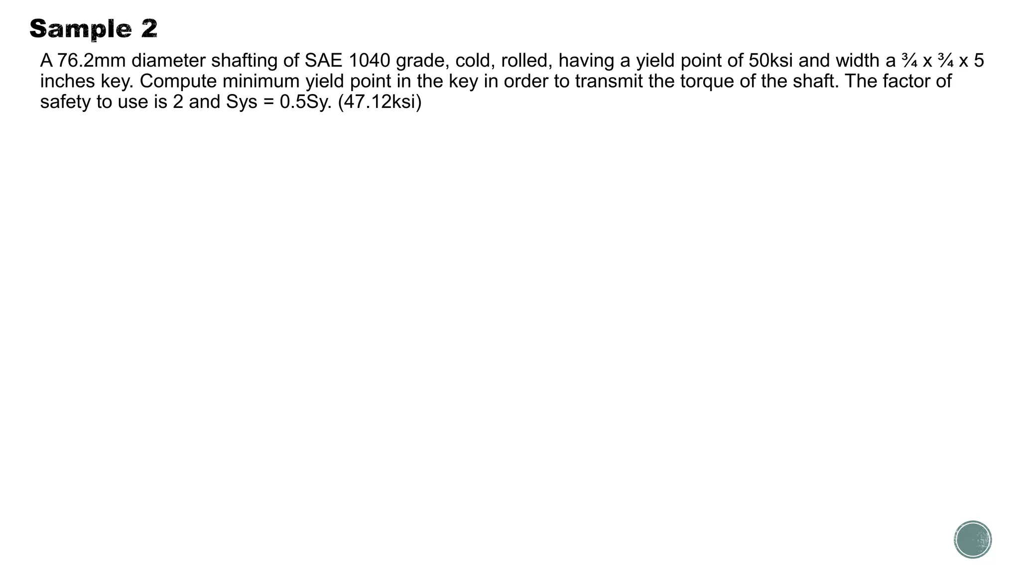 A 76.2mm diameter shafting of SAE 1040 grade, cold, rolled, having a yield point of 50ksi and width a ¾ x ¾ x 5
inches key. Compute minimum yield point in the key in order to transmit the torque of the shaft. The factor of
safety to use is 2 and Sys = 0.5Sy. (47.12ksi)
 