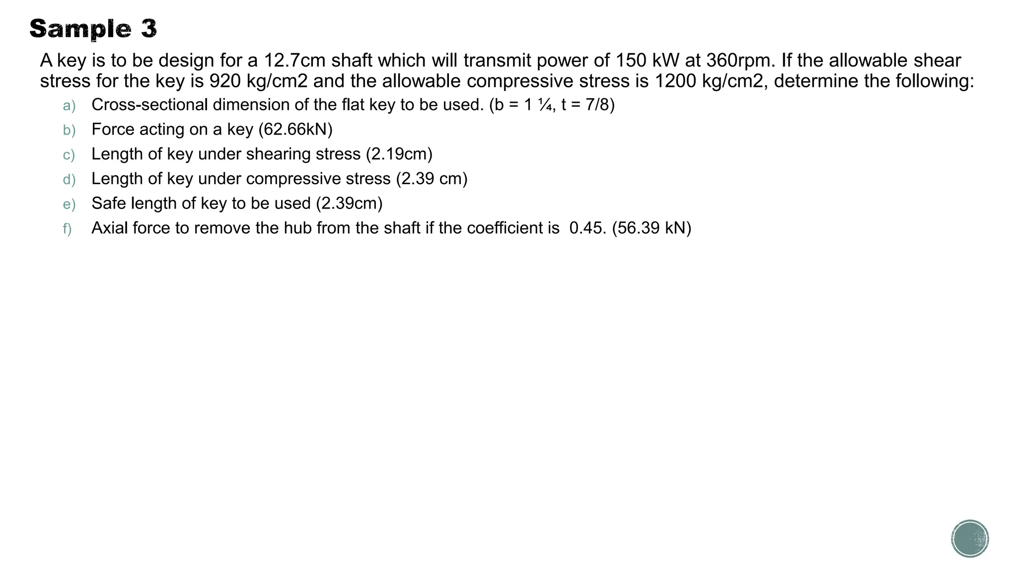 A key is to be design for a 12.7cm shaft which will transmit power of 150 kW at 360rpm. If the allowable shear
stress for the key is 920 kg/cm2 and the allowable compressive stress is 1200 kg/cm2, determine the following:
a) Cross-sectional dimension of the flat key to be used. (b = 1 ¼, t = 7/8)
b) Force acting on a key (62.66kN)
c) Length of key under shearing stress (2.19cm)
d) Length of key under compressive stress (2.39 cm)
e) Safe length of key to be used (2.39cm)
f) Axial force to remove the hub from the shaft if the coefficient is 0.45. (56.39 kN)
 