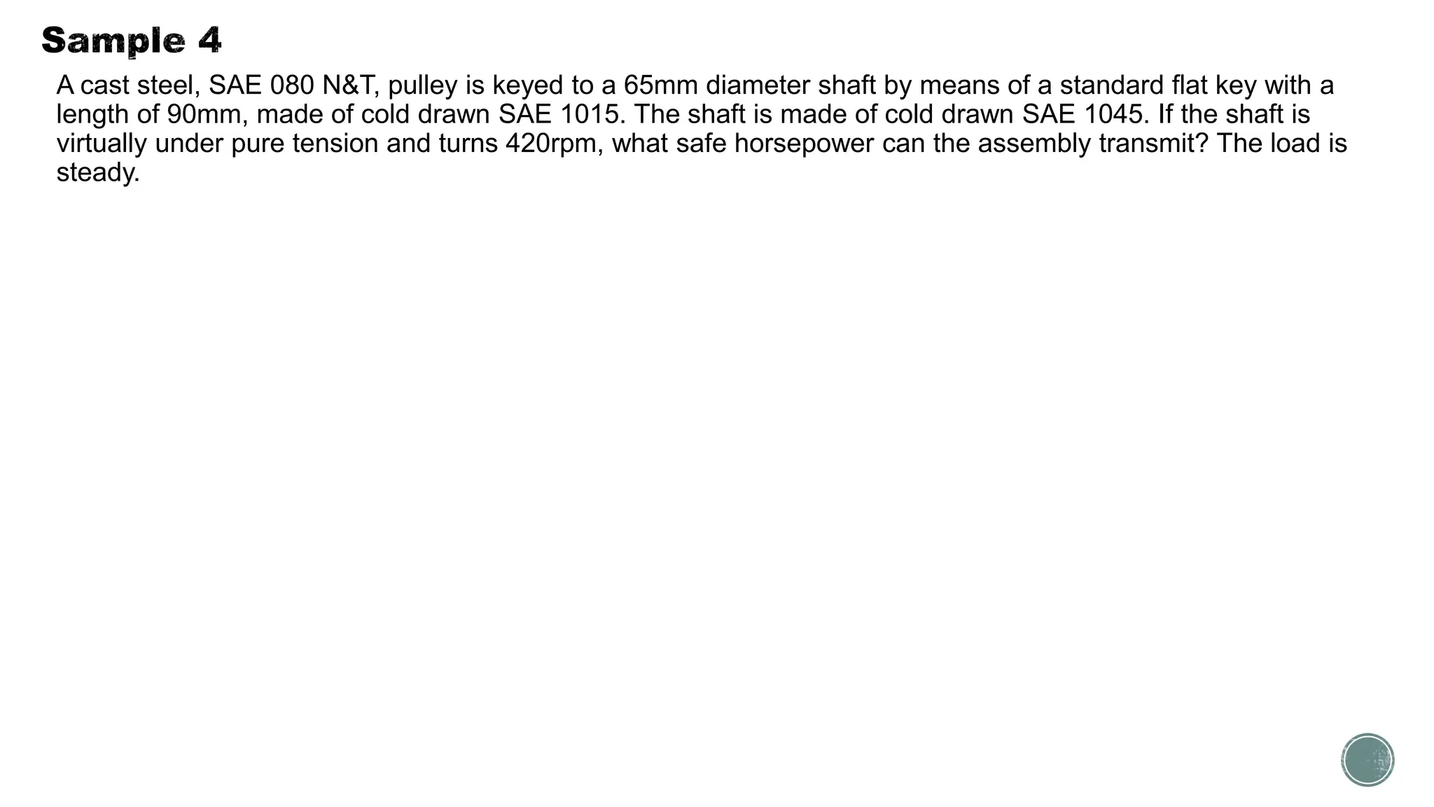 A cast steel, SAE 080 N&T, pulley is keyed to a 65mm diameter shaft by means of a standard flat key with a
length of 90mm, made of cold drawn SAE 1015. The shaft is made of cold drawn SAE 1045. If the shaft is
virtually under pure tension and turns 420rpm, what safe horsepower can the assembly transmit? The load is
steady.
 