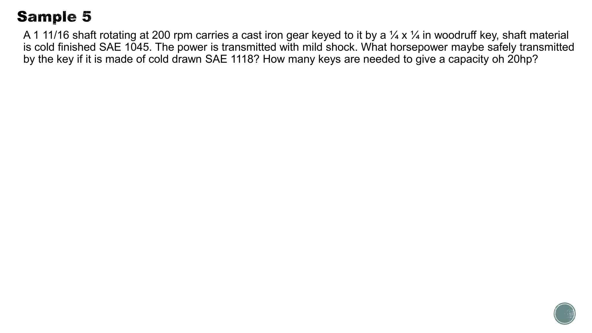 A 1 11/16 shaft rotating at 200 rpm carries a cast iron gear keyed to it by a ¼ x ¼ in woodruff key, shaft material
is cold finished SAE 1045. The power is transmitted with mild shock. What horsepower maybe safely transmitted
by the key if it is made of cold drawn SAE 1118? How many keys are needed to give a capacity oh 20hp?
 