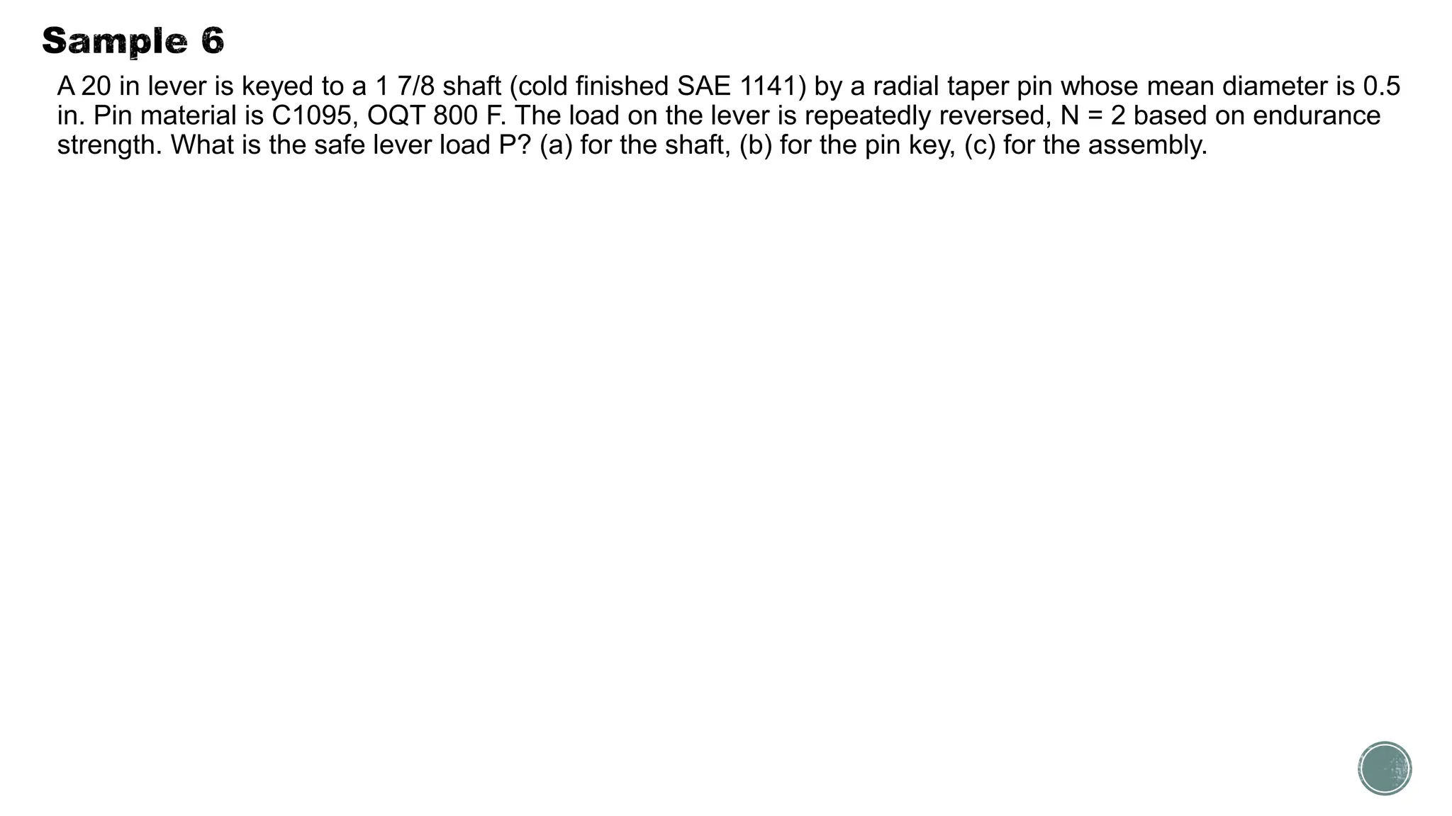 A 20 in lever is keyed to a 1 7/8 shaft (cold finished SAE 1141) by a radial taper pin whose mean diameter is 0.5
in. Pin material is C1095, OQT 800 F. The load on the lever is repeatedly reversed, N = 2 based on endurance
strength. What is the safe lever load P? (a) for the shaft, (b) for the pin key, (c) for the assembly.
 