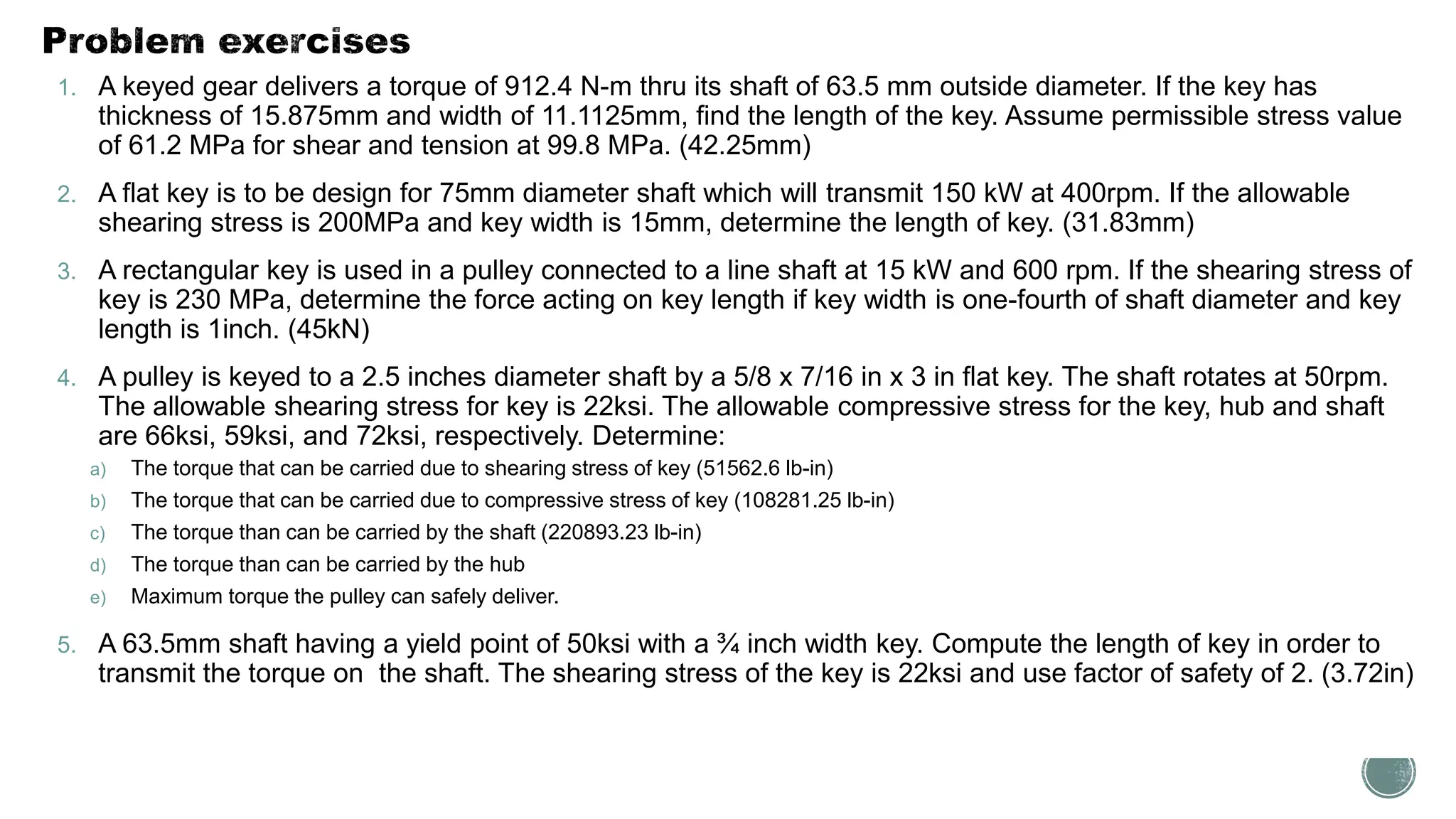 1. A keyed gear delivers a torque of 912.4 N-m thru its shaft of 63.5 mm outside diameter. If the key has
thickness of 15.875mm and width of 11.1125mm, find the length of the key. Assume permissible stress value
of 61.2 MPa for shear and tension at 99.8 MPa. (42.25mm)
2. A flat key is to be design for 75mm diameter shaft which will transmit 150 kW at 400rpm. If the allowable
shearing stress is 200MPa and key width is 15mm, determine the length of key. (31.83mm)
3. A rectangular key is used in a pulley connected to a line shaft at 15 kW and 600 rpm. If the shearing stress of
key is 230 MPa, determine the force acting on key length if key width is one-fourth of shaft diameter and key
length is 1inch. (45kN)
4. A pulley is keyed to a 2.5 inches diameter shaft by a 5/8 x 7/16 in x 3 in flat key. The shaft rotates at 50rpm.
The allowable shearing stress for key is 22ksi. The allowable compressive stress for the key, hub and shaft
are 66ksi, 59ksi, and 72ksi, respectively. Determine:
a) The torque that can be carried due to shearing stress of key (51562.6 lb-in)
b) The torque that can be carried due to compressive stress of key (108281.25 lb-in)
c) The torque than can be carried by the shaft (220893.23 lb-in)
d) The torque than can be carried by the hub
e) Maximum torque the pulley can safely deliver.
5. A 63.5mm shaft having a yield point of 50ksi with a ¾ inch width key. Compute the length of key in order to
transmit the torque on the shaft. The shearing stress of the key is 22ksi and use factor of safety of 2. (3.72in)
 