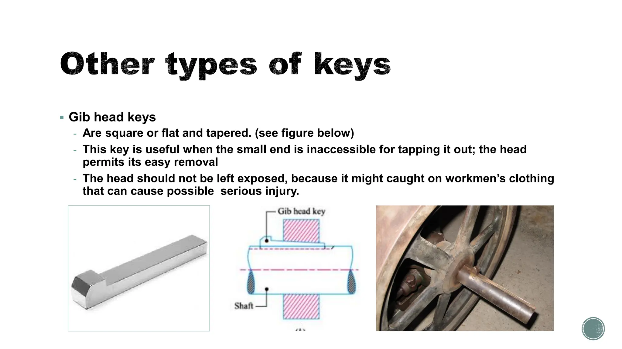 ▪ Gib head keys
- Are square or flat and tapered. (see figure below)
- This key is useful when the small end is inaccessible for tapping it out; the head
permits its easy removal
- The head should not be left exposed, because it might caught on workmen’s clothing
that can cause possible serious injury.
 